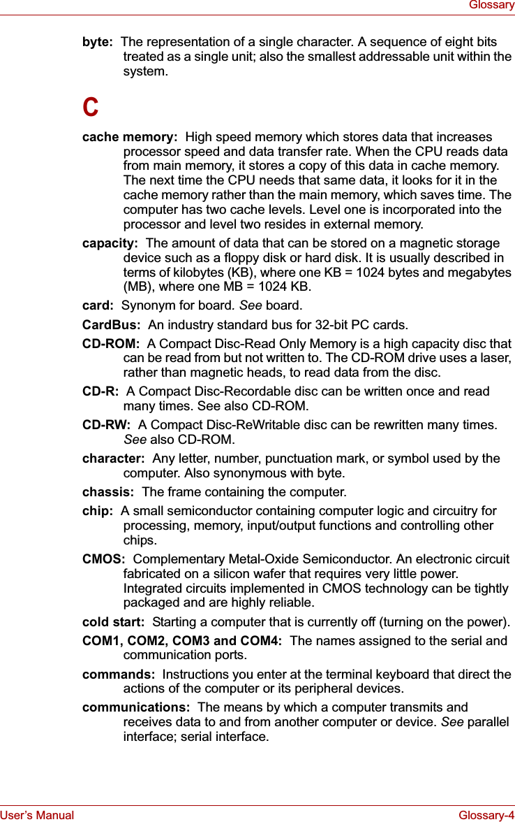 User’s Manual Glossary-4Glossarybyte:  The representation of a single character. A sequence of eight bits treated as a single unit; also the smallest addressable unit within the system.Ccache memory:  High speed memory which stores data that increases processor speed and data transfer rate. When the CPU reads data from main memory, it stores a copy of this data in cache memory. The next time the CPU needs that same data, it looks for it in the cache memory rather than the main memory, which saves time. The computer has two cache levels. Level one is incorporated into the processor and level two resides in external memory.capacity:  The amount of data that can be stored on a magnetic storage device such as a floppy disk or hard disk. It is usually described in terms of kilobytes (KB), where one KB = 1024 bytes and megabytes (MB), where one MB = 1024 KB.card:  Synonym for board. See board.CardBus:  An industry standard bus for 32-bit PC cards.CD-ROM:  A Compact Disc-Read Only Memory is a high capacity disc that can be read from but not written to. The CD-ROM drive uses a laser, rather than magnetic heads, to read data from the disc.CD-R:  A Compact Disc-Recordable disc can be written once and read many times. See also CD-ROM.CD-RW:  A Compact Disc-ReWritable disc can be rewritten many times. See also CD-ROM.character:  Any letter, number, punctuation mark, or symbol used by the computer. Also synonymous with byte.chassis:  The frame containing the computer.chip:  A small semiconductor containing computer logic and circuitry for processing, memory, input/output functions and controlling other chips.CMOS: Complementary Metal-Oxide Semiconductor. An electronic circuit fabricated on a silicon wafer that requires very little power. Integrated circuits implemented in CMOS technology can be tightly packaged and are highly reliable.cold start:  Starting a computer that is currently off (turning on the power).COM1, COM2, COM3 and COM4:  The names assigned to the serial and communication ports.commands:  Instructions you enter at the terminal keyboard that direct the actions of the computer or its peripheral devices.communications:  The means by which a computer transmits and receives data to and from another computer or device. See parallel interface; serial interface.