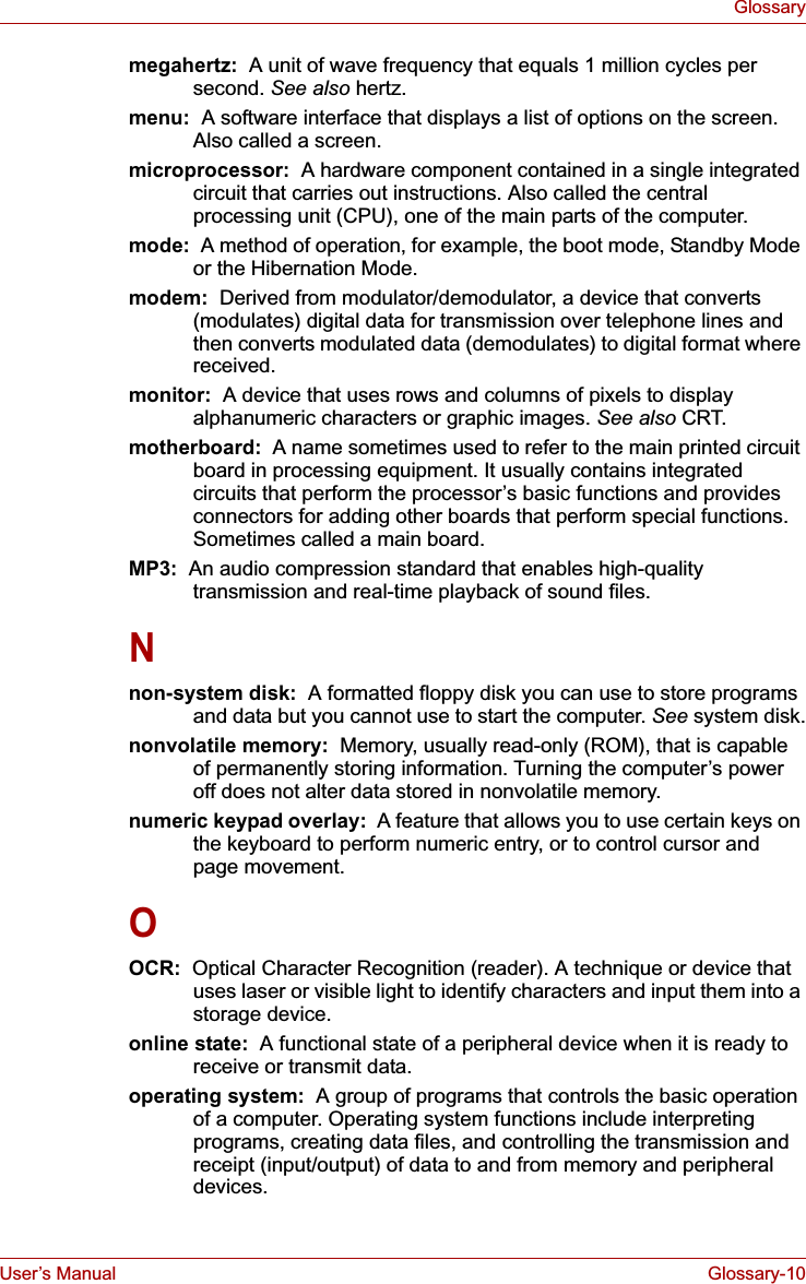 User’s Manual Glossary-10Glossarymegahertz:  A unit of wave frequency that equals 1 million cycles per second. See also hertz.menu:  A software interface that displays a list of options on the screen. Also called a screen.microprocessor:  A hardware component contained in a single integrated circuit that carries out instructions. Also called the central processing unit (CPU), one of the main parts of the computer.mode:  A method of operation, for example, the boot mode, Standby Mode or the Hibernation Mode.modem:  Derived from modulator/demodulator, a device that converts (modulates) digital data for transmission over telephone lines and then converts modulated data (demodulates) to digital format where received.monitor: A device that uses rows and columns of pixels to display alphanumeric characters or graphic images. See also CRT.motherboard:  A name sometimes used to refer to the main printed circuit board in processing equipment. It usually contains integrated circuits that perform the processor’s basic functions and provides connectors for adding other boards that perform special functions. Sometimes called a main board.MP3: An audio compression standard that enables high-quality transmission and real-time playback of sound files.Nnon-system disk:  A formatted floppy disk you can use to store programs and data but you cannot use to start the computer. See system disk.nonvolatile memory:  Memory, usually read-only (ROM), that is capable of permanently storing information. Turning the computer’s power off does not alter data stored in nonvolatile memory.numeric keypad overlay:  A feature that allows you to use certain keys on the keyboard to perform numeric entry, or to control cursor and page movement.OOCR:  Optical Character Recognition (reader). A technique or device that uses laser or visible light to identify characters and input them into a storage device.online state:  A functional state of a peripheral device when it is ready to receive or transmit data.operating system:  A group of programs that controls the basic operation of a computer. Operating system functions include interpreting programs, creating data files, and controlling the transmission and receipt (input/output) of data to and from memory and peripheral devices.