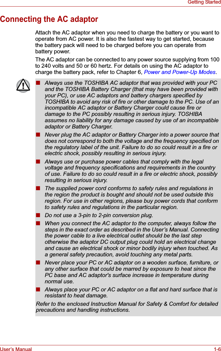 User’s Manual 1-6Getting StartedConnecting the AC adaptorAttach the AC adaptor when you need to charge the battery or you want to operate from AC power. It is also the fastest way to get started, because the battery pack will need to be charged before you can operate from battery power.The AC adaptor can be connected to any power source supplying from 100 to 240 volts and 50 or 60 hertz. For details on using the AC adaptor to charge the battery pack, refer to Chapter 6, Power and Power-Up Modes.■Always use the TOSHIBA AC adaptor that was provided with your PC and the TOSHIBA Battery Charger (that may have been provided with your PC), or use AC adaptors and battery chargers specified by TOSHIBA to avoid any risk of fire or other damage to the PC. Use of an incompatible AC adaptor or Battery Charger could cause fire or damage to the PC possibly resulting in serious injury. TOSHIBA assumes no liability for any damage caused by use of an incompatible adaptor or Battery Charger.■Never plug the AC adaptor or Battery Charger into a power source that does not correspond to both the voltage and the frequency specified on the regulatory label of the unit. Failure to do so could result in a fire or electric shock, possibly resulting in serious injury.■Always use or purchase power cables that comply with the legal voltage and frequency specifications and requirements in the country of use. Failure to do so could result in a fire or electric shock, possibly resulting in serious injury.■The supplied power cord conforms to safety rules and regulations in the region the product is bought and should not be used outside this region. For use in other regions, please buy power cords that conform to safety rules and regulations in the particular region.■Do not use a 3-pin to 2-pin conversion plug.■When you connect the AC adaptor to the computer, always follow the steps in the exact order as described in the User’s Manual. Connecting the power cable to a live electrical outlet should be the last step otherwise the adaptor DC output plug could hold an electrical change and cause an electrical shock or minor bodily injury when touched. As a general safety precaution, avoid touching any metal parts.■Never place your PC or AC adaptor on a wooden surface, furniture, or any other surface that could be marred by exposure to heat since the PC base and AC adaptor&apos;s surface increase in temperature during normal use.■Always place your PC or AC adaptor on a flat and hard surface that is resistant to heat damage.Refer to the enclosed Instruction Manual for Safety &amp; Comfort for detailed precautions and handling instructions.