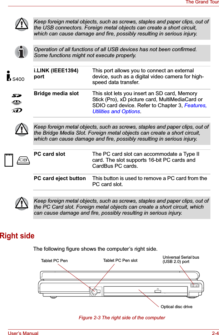 User’s Manual 2-4The Grand TourRight sideThe following figure shows the computer’s right side.Figure 2-3 The right side of the computerKeep foreign metal objects, such as screws, staples and paper clips, out of the USB connectors. Foreign metal objects can create a short circuit, which can cause damage and fire, possibly resulting in serious injury.Operation of all functions of all USB devices has not been confirmed. Some functions might not execute properly.i.LINK (IEEE1394) portThis port allows you to connect an external device, such as a digital video camera for high-speed data transfer.Bridge media slot This slot lets you insert an SD card, Memory Stick (Pro), xD picture card, MultiMediaCard or SDIO card device. Refer to Chapter 3, Features, Utilities and Options.Keep foreign metal objects, such as screws, staples and paper clips, out of the Bridge Media Slot. Foreign metal objects can create a short circuit, which can cause damage and fire, possibly resulting in serious injury.PC card slot The PC card slot can accommodate a Type II card. The slot supports 16-bit PC cards and CardBus PC cards.PC card eject button This button is used to remove a PC card from the PC card slot.Keep foreign metal objects, such as screws, staples and paper clips, out of the PC Card slot. Foreign metal objects can create a short circuit, which can cause damage and fire, possibly resulting in serious injury.Tablet PC PenOptical disc driveTablet PC Pen slot Universal Serial bus (USB 2.0) port