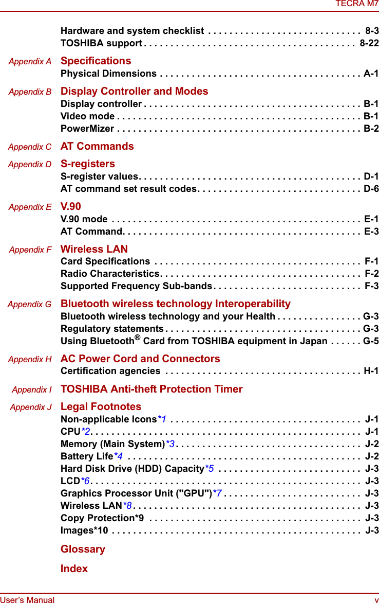 User’s Manual vTECRA M7Hardware and system checklist  . . . . . . . . . . . . . . . . . . . . . . . . . . . . .  8-3TOSHIBA support . . . . . . . . . . . . . . . . . . . . . . . . . . . . . . . . . . . . . . . .  8-22Appendix A SpecificationsPhysical Dimensions . . . . . . . . . . . . . . . . . . . . . . . . . . . . . . . . . . . . . . A-1Appendix B Display Controller and ModesDisplay controller . . . . . . . . . . . . . . . . . . . . . . . . . . . . . . . . . . . . . . . . . B-1Video mode . . . . . . . . . . . . . . . . . . . . . . . . . . . . . . . . . . . . . . . . . . . . . . B-1PowerMizer . . . . . . . . . . . . . . . . . . . . . . . . . . . . . . . . . . . . . . . . . . . . . . B-2Appendix C AT CommandsAppendix D S-registersS-register values. . . . . . . . . . . . . . . . . . . . . . . . . . . . . . . . . . . . . . . . . . D-1AT command set result codes. . . . . . . . . . . . . . . . . . . . . . . . . . . . . . . D-6Appendix E V.90V.90 mode  . . . . . . . . . . . . . . . . . . . . . . . . . . . . . . . . . . . . . . . . . . . . . . . E-1AT Command. . . . . . . . . . . . . . . . . . . . . . . . . . . . . . . . . . . . . . . . . . . . . E-3Appendix F Wireless LANCard Specifications  . . . . . . . . . . . . . . . . . . . . . . . . . . . . . . . . . . . . . . .  F-1Radio Characteristics. . . . . . . . . . . . . . . . . . . . . . . . . . . . . . . . . . . . . .  F-2Supported Frequency Sub-bands. . . . . . . . . . . . . . . . . . . . . . . . . . . .  F-3Appendix G Bluetooth wireless technology InteroperabilityBluetooth wireless technology and your Health . . . . . . . . . . . . . . . . G-3Regulatory statements . . . . . . . . . . . . . . . . . . . . . . . . . . . . . . . . . . . . . G-3Using Bluetooth® Card from TOSHIBA equipment in Japan . . . . . . G-5Appendix H AC Power Cord and ConnectorsCertification agencies  . . . . . . . . . . . . . . . . . . . . . . . . . . . . . . . . . . . . . H-1Appendix I TOSHIBA Anti-theft Protection TimerAppendix J Legal FootnotesNon-applicable Icons*1  . . . . . . . . . . . . . . . . . . . . . . . . . . . . . . . . . . . .  J-1CPU*2. . . . . . . . . . . . . . . . . . . . . . . . . . . . . . . . . . . . . . . . . . . . . . . . . . .  J-1Memory (Main System)*3 . . . . . . . . . . . . . . . . . . . . . . . . . . . . . . . . . . .  J-2Battery Life*4  . . . . . . . . . . . . . . . . . . . . . . . . . . . . . . . . . . . . . . . . . . . .  J-2Hard Disk Drive (HDD) Capacity*5  . . . . . . . . . . . . . . . . . . . . . . . . . . .  J-3LCD*6. . . . . . . . . . . . . . . . . . . . . . . . . . . . . . . . . . . . . . . . . . . . . . . . . . .  J-3Graphics Processor Unit (&quot;GPU&quot;)*7 . . . . . . . . . . . . . . . . . . . . . . . . . .  J-3Wireless LAN*8 . . . . . . . . . . . . . . . . . . . . . . . . . . . . . . . . . . . . . . . . . . .  J-3Copy Protection*9  . . . . . . . . . . . . . . . . . . . . . . . . . . . . . . . . . . . . . . . .  J-3Images*10 . . . . . . . . . . . . . . . . . . . . . . . . . . . . . . . . . . . . . . . . . . . . . . .  J-3GlossaryIndex