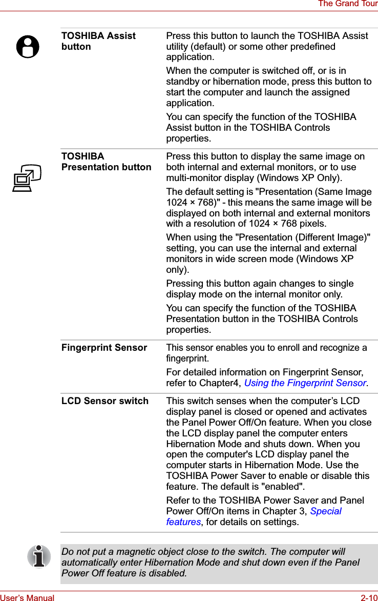 User’s Manual 2-10The Grand TourTOSHIBA Assist buttonPress this button to launch the TOSHIBA Assist utility (default) or some other predefined application.When the computer is switched off, or is in standby or hibernation mode, press this button to start the computer and launch the assigned application.You can specify the function of the TOSHIBA Assist button in the TOSHIBA Controls properties.TOSHIBA Presentation buttonPress this button to display the same image on both internal and external monitors, or to use multi-monitor display (Windows XP Only).The default setting is &quot;Presentation (Same Image 1024 × 768)&quot; - this means the same image will be displayed on both internal and external monitors with a resolution of 1024 × 768 pixels.When using the &quot;Presentation (Different Image)&quot; setting, you can use the internal and external monitors in wide screen mode (Windows XP only).Pressing this button again changes to single display mode on the internal monitor only.You can specify the function of the TOSHIBA Presentation button in the TOSHIBA Controls properties.Fingerprint SensorThis sensor enables you to enroll and recognize a fingerprint.For detailed information on Fingerprint Sensor, refer to Chapter4, Using the Fingerprint Sensor.LCD Sensor switch This switch senses when the computer’s LCD display panel is closed or opened and activates the Panel Power Off/On feature. When you close the LCD display panel the computer enters Hibernation Mode and shuts down. When you open the computer&apos;s LCD display panel the computer starts in Hibernation Mode. Use the TOSHIBA Power Saver to enable or disable this feature. The default is &quot;enabled&quot;.Refer to the TOSHIBA Power Saver and Panel Power Off/On items in Chapter 3, Special features, for details on settings.Do not put a magnetic object close to the switch. The computer will automatically enter Hibernation Mode and shut down even if the Panel Power Off feature is disabled.