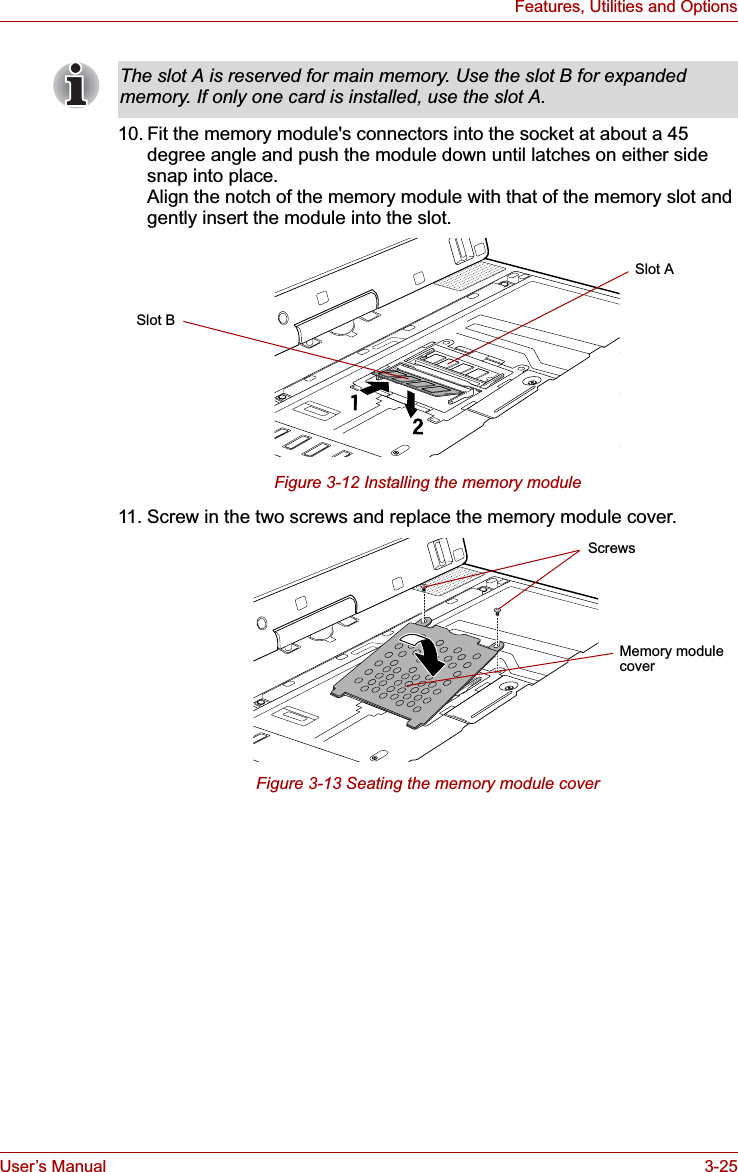 User’s Manual 3-25Features, Utilities and Options10. Fit the memory module&apos;s connectors into the socket at about a 45 degree angle and push the module down until latches on either side snap into place.Align the notch of the memory module with that of the memory slot and gently insert the module into the slot.Figure 3-12 Installing the memory module11. Screw in the two screws and replace the memory module cover.Figure 3-13 Seating the memory module coverThe slot A is reserved for main memory. Use the slot B for expanded memory. If only one card is installed, use the slot A.Slot BSlot AScrewsMemory module cover