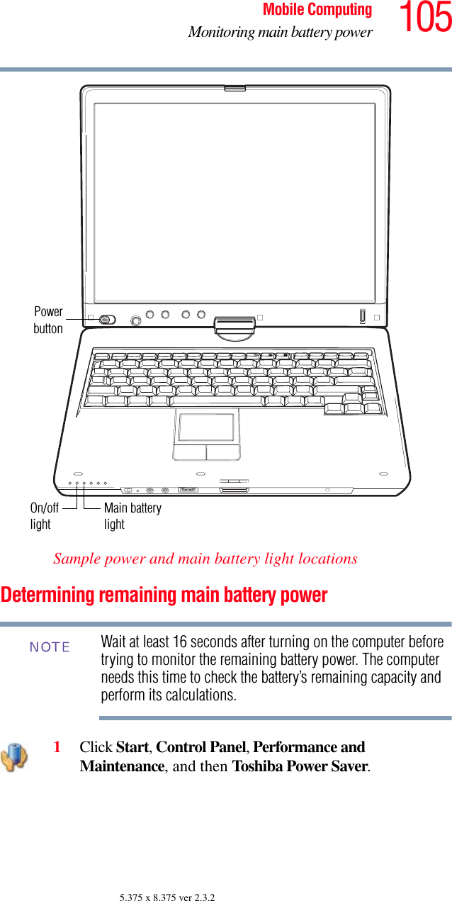 105Mobile ComputingMonitoring main battery power5.375 x 8.375 ver 2.3.2Sample power and main battery light locationsDetermining remaining main battery powerWait at least 16 seconds after turning on the computer before trying to monitor the remaining battery power. The computer needs this time to check the battery’s remaining capacity and perform its calculations.1Click Start, Control Panel, Performance and Maintenance, and then Toshiba Power Saver. PowerbuttonOn/off Main batterylightlightNOTE