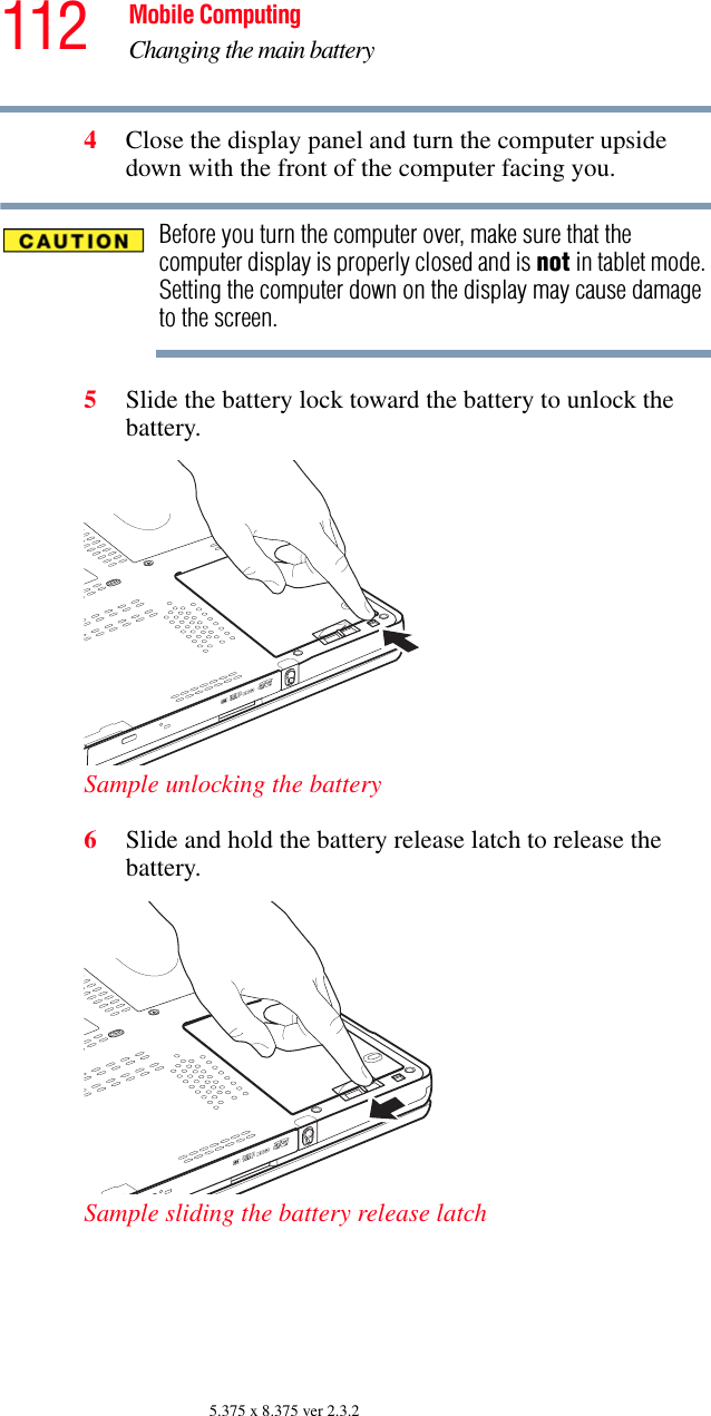 112 Mobile ComputingChanging the main battery5.375 x 8.375 ver 2.3.24Close the display panel and turn the computer upside down with the front of the computer facing you.Before you turn the computer over, make sure that the computer display is properly closed and is not in tablet mode. Setting the computer down on the display may cause damage to the screen.5Slide the battery lock toward the battery to unlock the battery.Sample unlocking the battery6Slide and hold the battery release latch to release the battery.Sample sliding the battery release latch