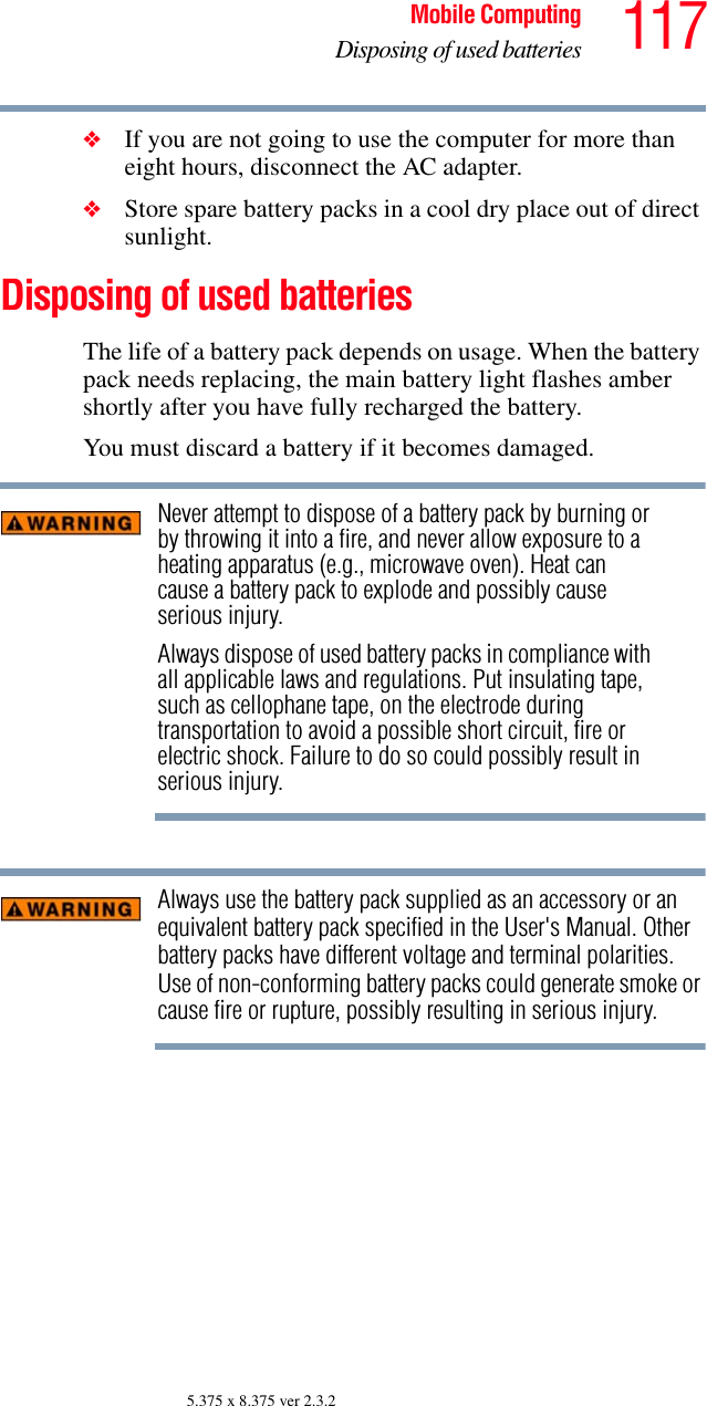 117Mobile ComputingDisposing of used batteries5.375 x 8.375 ver 2.3.2❖If you are not going to use the computer for more than eight hours, disconnect the AC adapter.❖Store spare battery packs in a cool dry place out of direct sunlight.Disposing of used batteriesThe life of a battery pack depends on usage. When the battery pack needs replacing, the main battery light flashes amber shortly after you have fully recharged the battery.    You must discard a battery if it becomes damaged.Never attempt to dispose of a battery pack by burning or by throwing it into a fire, and never allow exposure to a heating apparatus (e.g., microwave oven). Heat can cause a battery pack to explode and possibly cause serious injury.Always dispose of used battery packs in compliance with all applicable laws and regulations. Put insulating tape, such as cellophane tape, on the electrode during transportation to avoid a possible short circuit, fire or electric shock. Failure to do so could possibly result in serious injury.Always use the battery pack supplied as an accessory or an equivalent battery pack specified in the User&apos;s Manual. Other battery packs have different voltage and terminal polarities. Use of non-conforming battery packs could generate smoke or cause fire or rupture, possibly resulting in serious injury.