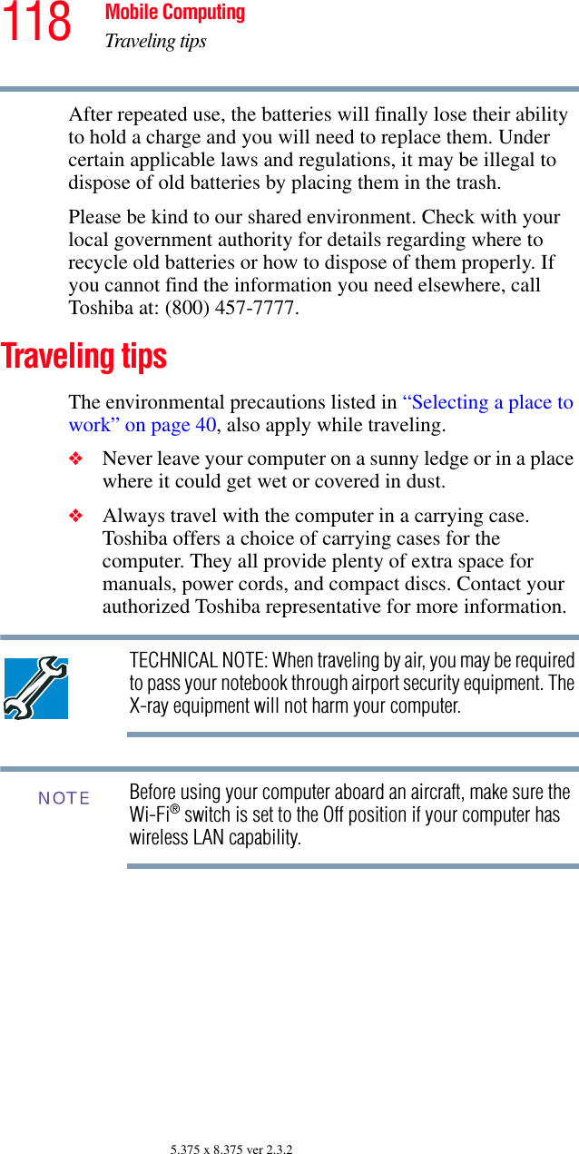 118 Mobile ComputingTraveling tips5.375 x 8.375 ver 2.3.2After repeated use, the batteries will finally lose their ability to hold a charge and you will need to replace them. Under certain applicable laws and regulations, it may be illegal to dispose of old batteries by placing them in the trash.Please be kind to our shared environment. Check with your local government authority for details regarding where to recycle old batteries or how to dispose of them properly. If you cannot find the information you need elsewhere, call Toshiba at: (800) 457-7777.Traveling tipsThe environmental precautions listed in “Selecting a place to work” on page 40, also apply while traveling.❖Never leave your computer on a sunny ledge or in a place where it could get wet or covered in dust.❖Always travel with the computer in a carrying case. Toshiba offers a choice of carrying cases for the computer. They all provide plenty of extra space for manuals, power cords, and compact discs. Contact your authorized Toshiba representative for more information.TECHNICAL NOTE: When traveling by air, you may be required to pass your notebook through airport security equipment. The X-ray equipment will not harm your computer.Before using your computer aboard an aircraft, make sure the Wi-Fi® switch is set to the Off position if your computer has wireless LAN capability. NOTE