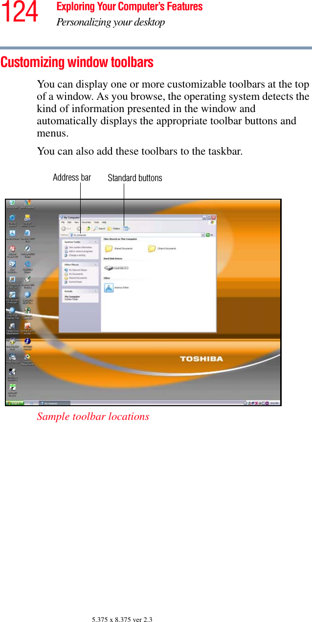 124 Exploring Your Computer’s FeaturesPersonalizing your desktop5.375 x 8.375 ver 2.3Customizing window toolbarsYou can display one or more customizable toolbars at the top of a window. As you browse, the operating system detects the kind of information presented in the window and automatically displays the appropriate toolbar buttons and menus.You can also add these toolbars to the taskbar.Sample toolbar locationsAddress bar Standard buttons