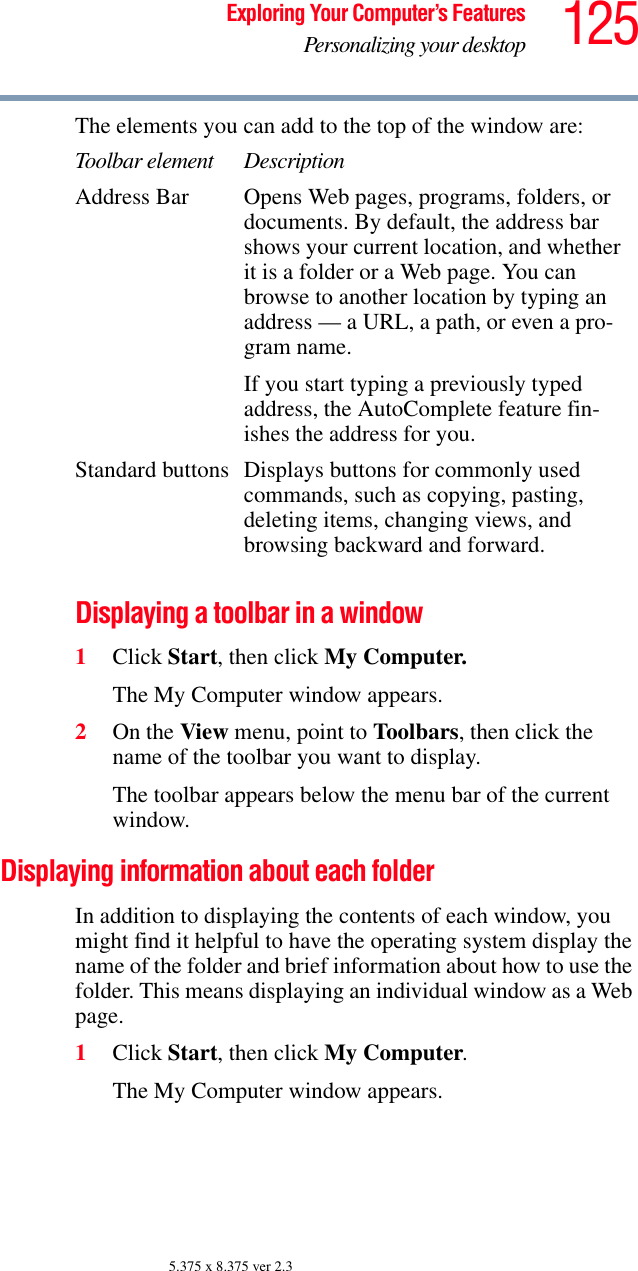 125Exploring Your Computer’s FeaturesPersonalizing your desktop5.375 x 8.375 ver 2.3The elements you can add to the top of the window are:Displaying a toolbar in a window1Click Start, then click My Computer.The My Computer window appears.2On the View menu, point to Toolbars, then click the name of the toolbar you want to display.The toolbar appears below the menu bar of the current window.Displaying information about each folderIn addition to displaying the contents of each window, you might find it helpful to have the operating system display the name of the folder and brief information about how to use the folder. This means displaying an individual window as a Web page.1Click Start, then click My Computer.The My Computer window appears.Toolbar element DescriptionAddress Bar Opens Web pages, programs, folders, or documents. By default, the address bar shows your current location, and whether it is a folder or a Web page. You can browse to another location by typing an address — a URL, a path, or even a pro-gram name.If you start typing a previously typed address, the AutoComplete feature fin-ishes the address for you.Standard buttons Displays buttons for commonly used commands, such as copying, pasting, deleting items, changing views, and browsing backward and forward.