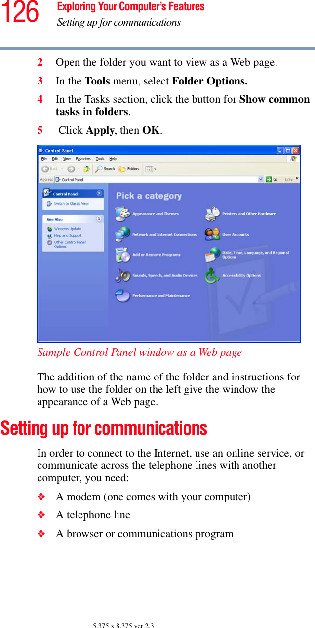 126 Exploring Your Computer’s FeaturesSetting up for communications5.375 x 8.375 ver 2.32Open the folder you want to view as a Web page.3In the Tools menu, select Folder Options.4In the Tasks section, click the button for Show common tasks in folders.5 Click Apply, then OK.Sample Control Panel window as a Web pageThe addition of the name of the folder and instructions for how to use the folder on the left give the window the appearance of a Web page.Setting up for communicationsIn order to connect to the Internet, use an online service, or communicate across the telephone lines with another computer, you need:❖A modem (one comes with your computer) ❖A telephone line ❖A browser or communications program 