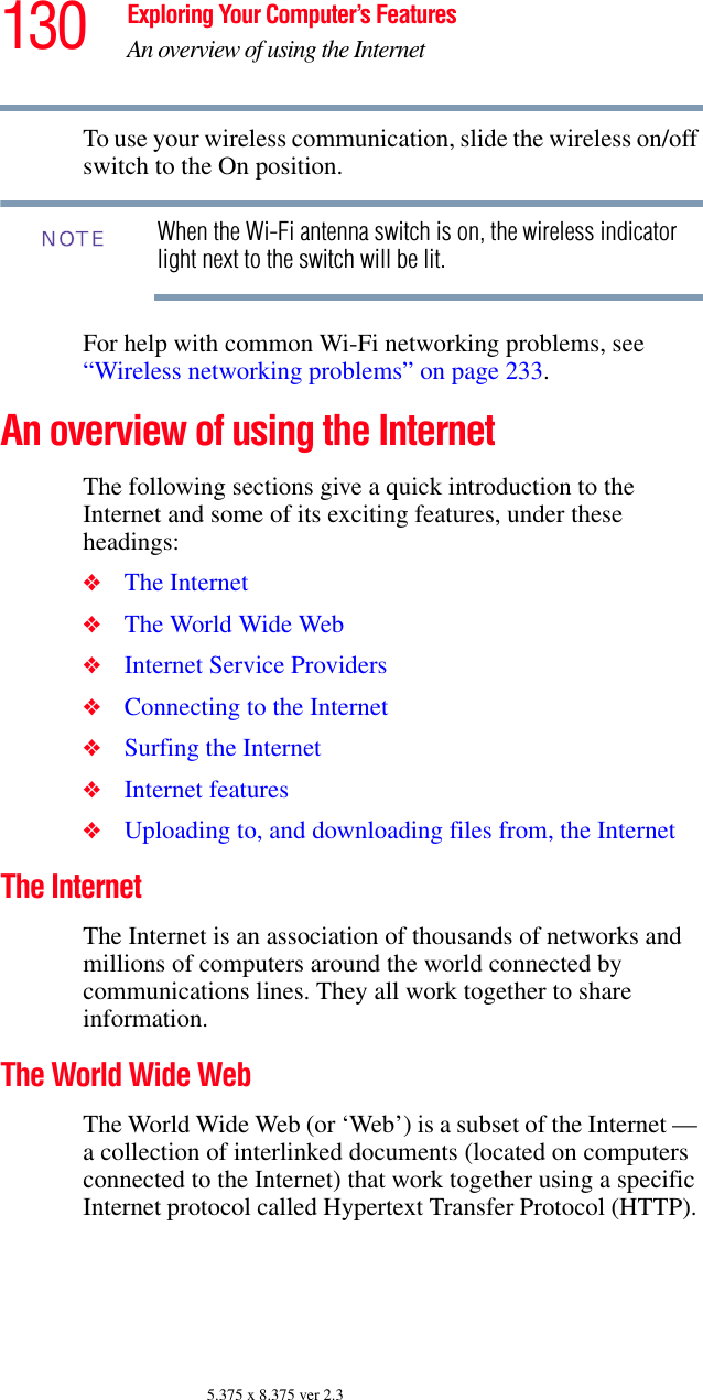 130 Exploring Your Computer’s FeaturesAn overview of using the Internet5.375 x 8.375 ver 2.3To use your wireless communication, slide the wireless on/off switch to the On position.When the Wi-Fi antenna switch is on, the wireless indicator light next to the switch will be lit.For help with common Wi-Fi networking problems, see “Wireless networking problems” on page 233.An overview of using the InternetThe following sections give a quick introduction to the Internet and some of its exciting features, under these headings:❖The Internet ❖The World Wide Web ❖Internet Service Providers ❖Connecting to the Internet ❖Surfing the Internet ❖Internet features ❖Uploading to, and downloading files from, the Internet The Internet The Internet is an association of thousands of networks and millions of computers around the world connected by communications lines. They all work together to share information. The World Wide Web The World Wide Web (or ‘Web’) is a subset of the Internet — a collection of interlinked documents (located on computers connected to the Internet) that work together using a specific Internet protocol called Hypertext Transfer Protocol (HTTP). NOTE