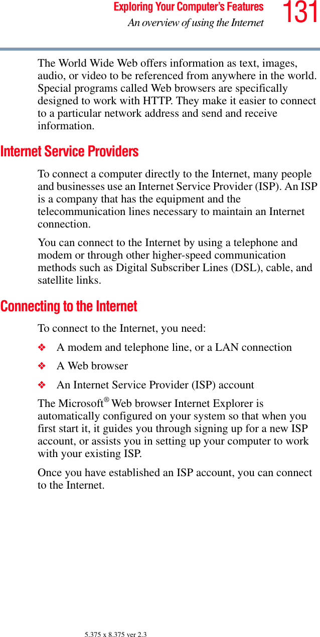 131Exploring Your Computer’s FeaturesAn overview of using the Internet5.375 x 8.375 ver 2.3The World Wide Web offers information as text, images, audio, or video to be referenced from anywhere in the world. Special programs called Web browsers are specifically designed to work with HTTP. They make it easier to connect to a particular network address and send and receive information. Internet Service Providers To connect a computer directly to the Internet, many people and businesses use an Internet Service Provider (ISP). An ISP is a company that has the equipment and the telecommunication lines necessary to maintain an Internet connection. You can connect to the Internet by using a telephone and modem or through other higher-speed communication methods such as Digital Subscriber Lines (DSL), cable, and satellite links.Connecting to the Internet To connect to the Internet, you need:❖A modem and telephone line, or a LAN connection ❖A Web browser ❖An Internet Service Provider (ISP) accountThe Microsoft® Web browser Internet Explorer is automatically configured on your system so that when you first start it, it guides you through signing up for a new ISP account, or assists you in setting up your computer to work with your existing ISP.Once you have established an ISP account, you can connect to the Internet.