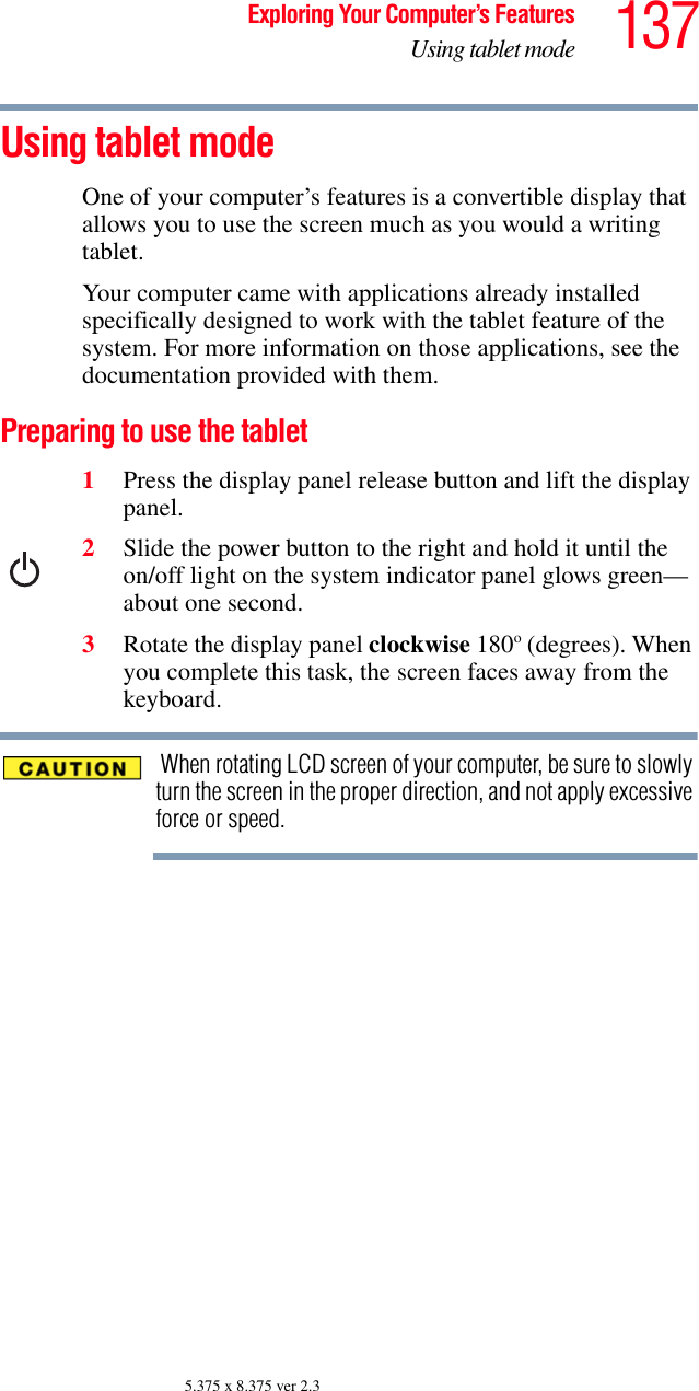 137Exploring Your Computer’s FeaturesUsing tablet mode5.375 x 8.375 ver 2.3Using tablet modeOne of your computer’s features is a convertible display that allows you to use the screen much as you would a writing tablet.Your computer came with applications already installed specifically designed to work with the tablet feature of the system. For more information on those applications, see the documentation provided with them. Preparing to use the tablet1Press the display panel release button and lift the display panel.2Slide the power button to the right and hold it until the on/off light on the system indicator panel glows green—about one second.3Rotate the display panel clockwise 180o (degrees). When you complete this task, the screen faces away from the keyboard. When rotating LCD screen of your computer, be sure to slowly turn the screen in the proper direction, and not apply excessive force or speed.