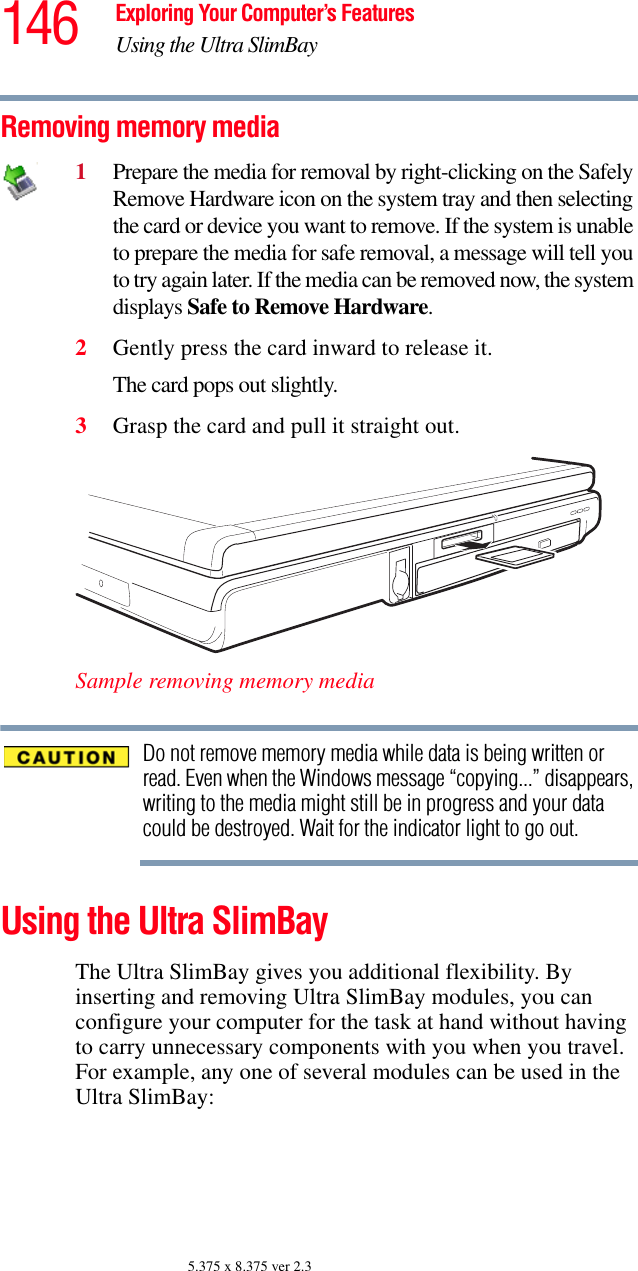 146 Exploring Your Computer’s FeaturesUsing the Ultra SlimBay5.375 x 8.375 ver 2.3Removing memory media1Prepare the media for removal by right-clicking on the Safely Remove Hardware icon on the system tray and then selecting the card or device you want to remove. If the system is unable to prepare the media for safe removal, a message will tell you to try again later. If the media can be removed now, the system displays Safe to Remove Hardware.2Gently press the card inward to release it.The card pops out slightly.3Grasp the card and pull it straight out.Sample removing memory mediaDo not remove memory media while data is being written or read. Even when the Windows message “copying...” disappears, writing to the media might still be in progress and your data could be destroyed. Wait for the indicator light to go out.Using the Ultra SlimBayThe Ultra SlimBay gives you additional flexibility. By inserting and removing Ultra SlimBay modules, you can configure your computer for the task at hand without having to carry unnecessary components with you when you travel. For example, any one of several modules can be used in the Ultra SlimBay: