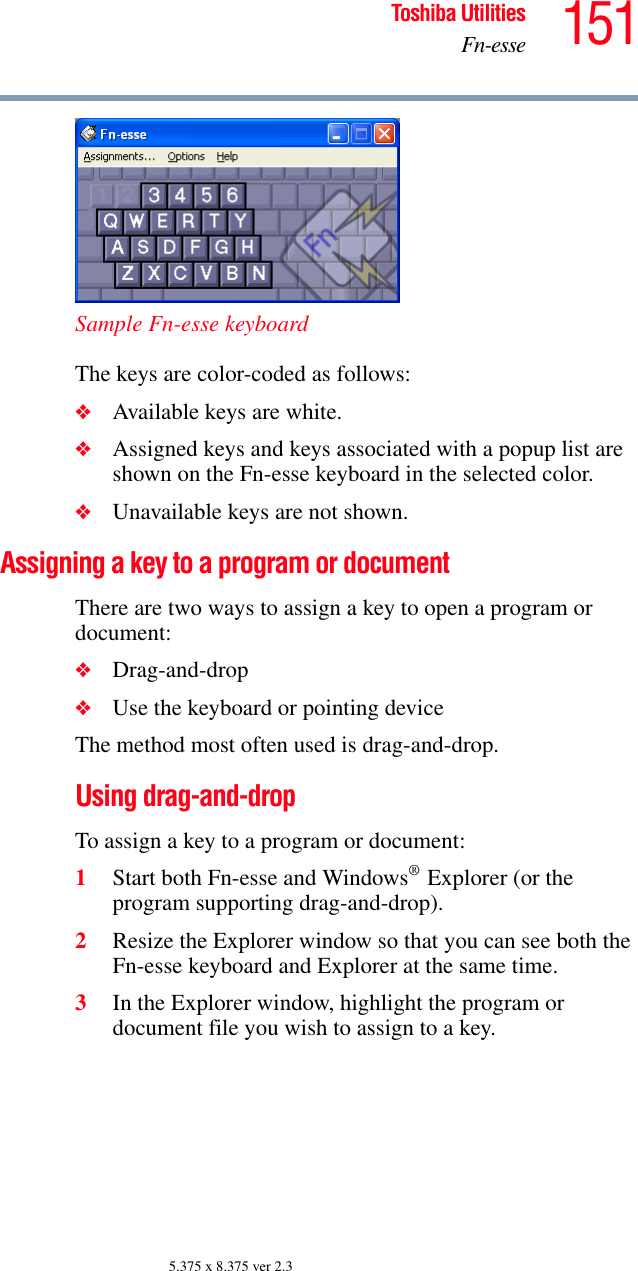 151Toshiba UtilitiesFn-esse5.375 x 8.375 ver 2.3Sample Fn-esse keyboardThe keys are color-coded as follows:❖Available keys are white.❖Assigned keys and keys associated with a popup list are shown on the Fn-esse keyboard in the selected color.❖Unavailable keys are not shown.Assigning a key to a program or documentThere are two ways to assign a key to open a program or document:❖Drag-and-drop❖Use the keyboard or pointing deviceThe method most often used is drag-and-drop.Using drag-and-drop To assign a key to a program or document:1Start both Fn-esse and Windows® Explorer (or the program supporting drag-and-drop).2Resize the Explorer window so that you can see both the Fn-esse keyboard and Explorer at the same time.3In the Explorer window, highlight the program or document file you wish to assign to a key.