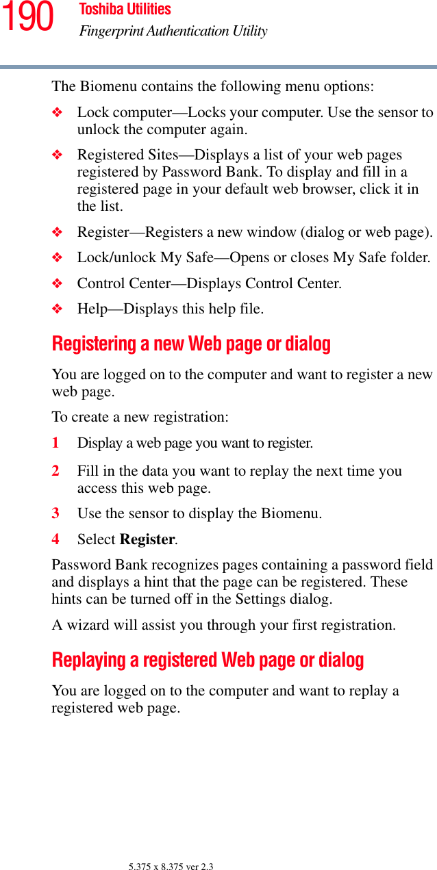 190 Toshiba UtilitiesFingerprint Authentication Utility5.375 x 8.375 ver 2.3The Biomenu contains the following menu options:❖Lock computer—Locks your computer. Use the sensor to unlock the computer again.❖Registered Sites—Displays a list of your web pages registered by Password Bank. To display and fill in a registered page in your default web browser, click it in the list. ❖Register—Registers a new window (dialog or web page). ❖Lock/unlock My Safe—Opens or closes My Safe folder.❖Control Center—Displays Control Center.❖Help—Displays this help file.Registering a new Web page or dialogYou are logged on to the computer and want to register a new web page.To create a new registration:1Display a web page you want to register.2Fill in the data you want to replay the next time you access this web page.3Use the sensor to display the Biomenu.4Select Register.Password Bank recognizes pages containing a password field and displays a hint that the page can be registered. These hints can be turned off in the Settings dialog.A wizard will assist you through your first registration.Replaying a registered Web page or dialogYou are logged on to the computer and want to replay a registered web page.
