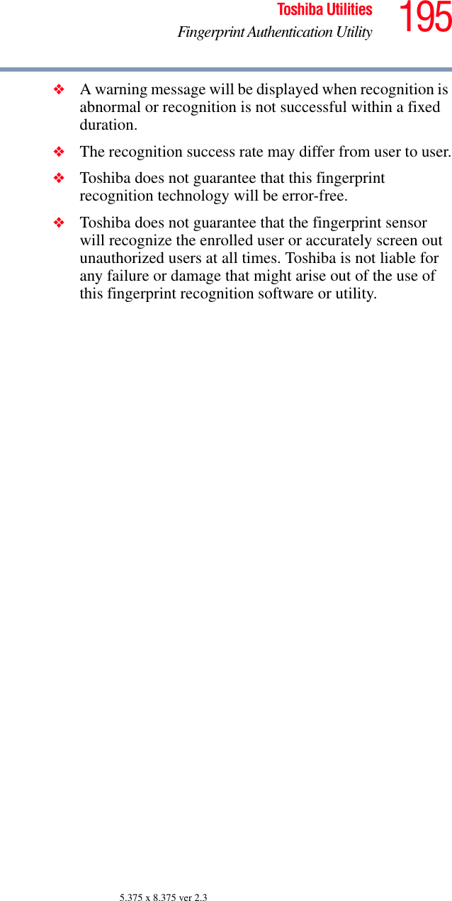 195Toshiba UtilitiesFingerprint Authentication Utility5.375 x 8.375 ver 2.3❖A warning message will be displayed when recognition is abnormal or recognition is not successful within a fixed duration.❖The recognition success rate may differ from user to user.❖Toshiba does not guarantee that this fingerprint recognition technology will be error-free.❖Toshiba does not guarantee that the fingerprint sensor will recognize the enrolled user or accurately screen out unauthorized users at all times. Toshiba is not liable for any failure or damage that might arise out of the use of this fingerprint recognition software or utility.