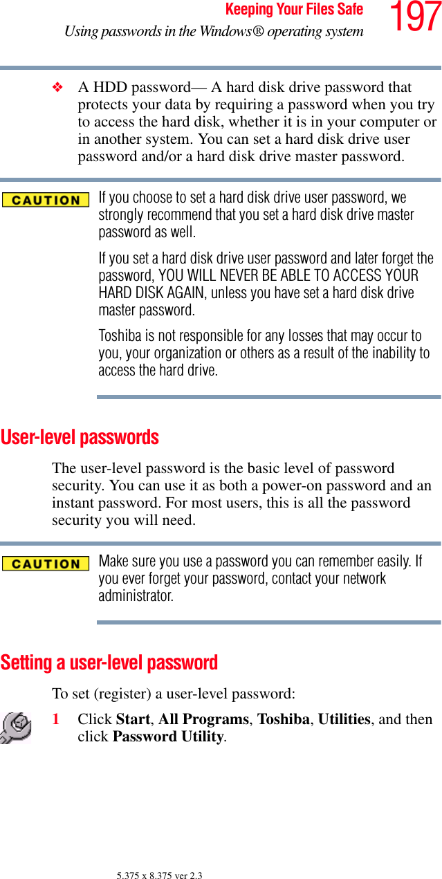 197Keeping Your Files SafeUsing passwords in the Windows® operating system5.375 x 8.375 ver 2.3❖A HDD password— A hard disk drive password that protects your data by requiring a password when you try to access the hard disk, whether it is in your computer or in another system. You can set a hard disk drive user password and/or a hard disk drive master password.If you choose to set a hard disk drive user password, we strongly recommend that you set a hard disk drive master password as well.If you set a hard disk drive user password and later forget the password, YOU WILL NEVER BE ABLE TO ACCESS YOUR HARD DISK AGAIN, unless you have set a hard disk drive master password.Toshiba is not responsible for any losses that may occur to you, your organization or others as a result of the inability to access the hard drive.User-level passwords The user-level password is the basic level of password security. You can use it as both a power-on password and an instant password. For most users, this is all the password security you will need.Make sure you use a password you can remember easily. If you ever forget your password, contact your network administrator.Setting a user-level password To set (register) a user-level password: 1Click Start, All Programs, Toshiba, Utilities, and then click Password Utility.