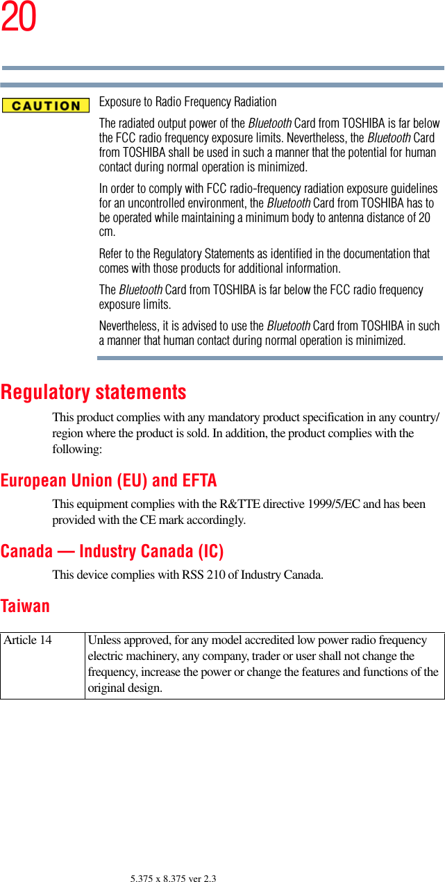 205.375 x 8.375 ver 2.3Exposure to Radio Frequency RadiationThe radiated output power of the Bluetooth Card from TOSHIBA is far below the FCC radio frequency exposure limits. Nevertheless, the Bluetooth Card from TOSHIBA shall be used in such a manner that the potential for human contact during normal operation is minimized.In order to comply with FCC radio-frequency radiation exposure guidelines for an uncontrolled environment, the Bluetooth Card from TOSHIBA has to be operated while maintaining a minimum body to antenna distance of 20 cm.Refer to the Regulatory Statements as identified in the documentation that comes with those products for additional information.The Bluetooth Card from TOSHIBA is far below the FCC radio frequency exposure limits.Nevertheless, it is advised to use the Bluetooth Card from TOSHIBA in such a manner that human contact during normal operation is minimized.Regulatory statementsThis product complies with any mandatory product specification in any country/region where the product is sold. In addition, the product complies with the following:European Union (EU) and EFTAThis equipment complies with the R&amp;TTE directive 1999/5/EC and has been provided with the CE mark accordingly.Canada — Industry Canada (IC)This device complies with RSS 210 of Industry Canada.TaiwanArticle 14  Unless approved, for any model accredited low power radio frequency electric machinery, any company, trader or user shall not change the frequency, increase the power or change the features and functions of the original design.
