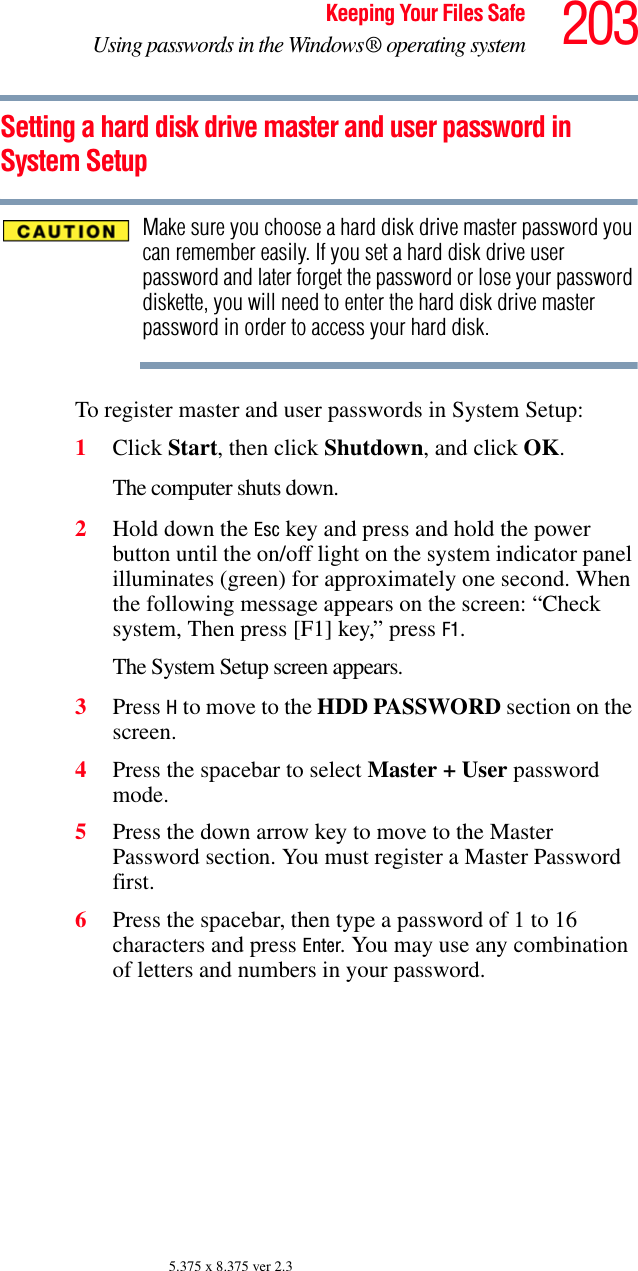 203Keeping Your Files SafeUsing passwords in the Windows® operating system5.375 x 8.375 ver 2.3Setting a hard disk drive master and user password in System SetupMake sure you choose a hard disk drive master password you can remember easily. If you set a hard disk drive user password and later forget the password or lose your password diskette, you will need to enter the hard disk drive master password in order to access your hard disk.To register master and user passwords in System Setup:1Click Start, then click Shutdown, and click OK.The computer shuts down. 2Hold down the Esc key and press and hold the power button until the on/off light on the system indicator panel illuminates (green) for approximately one second. When the following message appears on the screen: “Check system, Then press [F1] key,” press F1. The System Setup screen appears.3Press H to move to the HDD PASSWORD section on the screen.4Press the spacebar to select Master + User password mode.5Press the down arrow key to move to the Master Password section. You must register a Master Password first. 6Press the spacebar, then type a password of 1 to 16 characters and press Enter. You may use any combination of letters and numbers in your password.