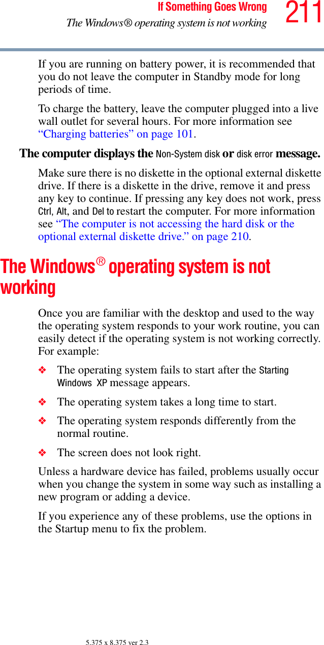 211If Something Goes WrongThe Windows® operating system is not working5.375 x 8.375 ver 2.3If you are running on battery power, it is recommended that you do not leave the computer in Standby mode for long periods of time.To charge the battery, leave the computer plugged into a live wall outlet for several hours. For more information see “Charging batteries” on page 101. The computer displays the Non-System disk or disk error message. Make sure there is no diskette in the optional external diskette drive. If there is a diskette in the drive, remove it and press any key to continue. If pressing any key does not work, press Ctrl, Alt, and Del to restart the computer. For more information see “The computer is not accessing the hard disk or the optional external diskette drive.” on page 210.The Windows® operating system is not workingOnce you are familiar with the desktop and used to the way the operating system responds to your work routine, you can easily detect if the operating system is not working correctly. For example:❖The operating system fails to start after the Starting Windows  XP message appears.❖The operating system takes a long time to start.❖The operating system responds differently from the normal routine.❖The screen does not look right.Unless a hardware device has failed, problems usually occur when you change the system in some way such as installing a new program or adding a device.If you experience any of these problems, use the options in the Startup menu to fix the problem.