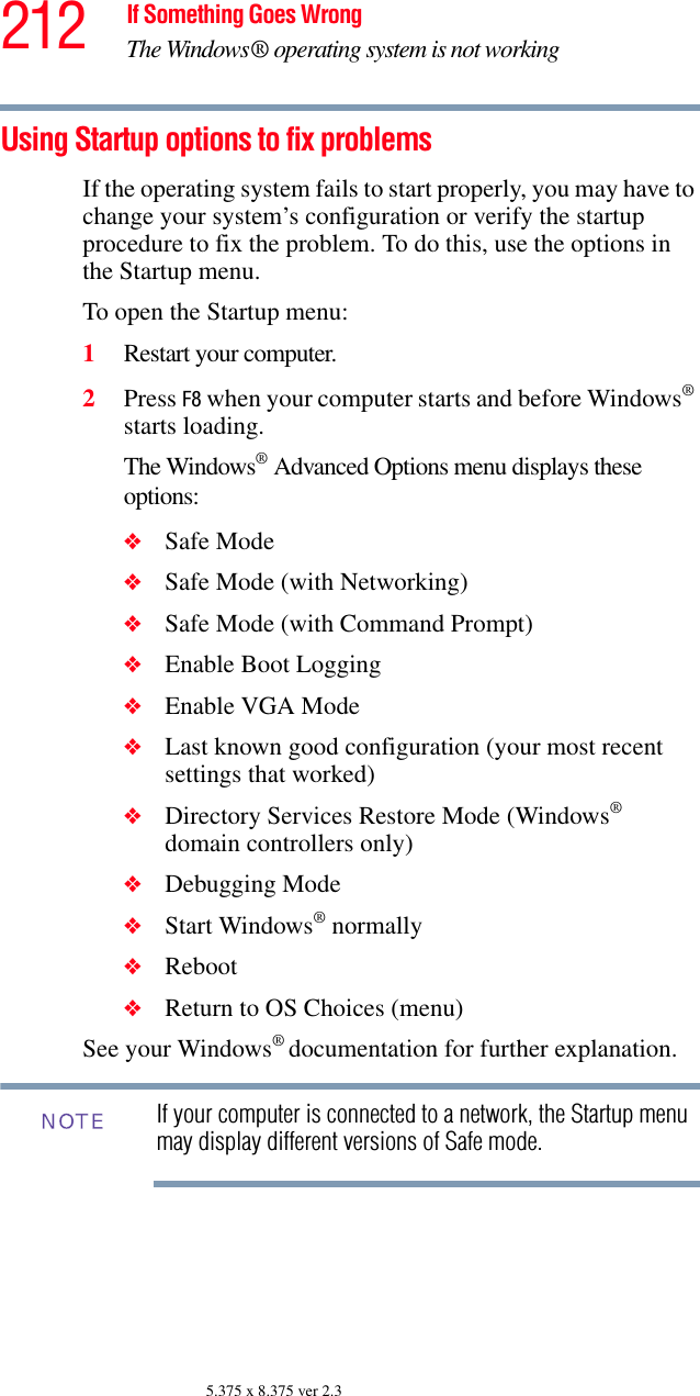 212 If Something Goes WrongThe Windows® operating system is not working5.375 x 8.375 ver 2.3Using Startup options to fix problemsIf the operating system fails to start properly, you may have to change your system’s configuration or verify the startup procedure to fix the problem. To do this, use the options in the Startup menu.To open the Startup menu:1Restart your computer.2Press F8 when your computer starts and before Windows® starts loading.The Windows® Advanced Options menu displays these options:❖Safe Mode❖Safe Mode (with Networking)❖Safe Mode (with Command Prompt)❖Enable Boot Logging❖Enable VGA Mode❖Last known good configuration (your most recent settings that worked)❖Directory Services Restore Mode (Windows® domain controllers only)❖Debugging Mode❖Start Windows® normally❖Reboot❖Return to OS Choices (menu)See your Windows® documentation for further explanation.If your computer is connected to a network, the Startup menu may display different versions of Safe mode.NOTE