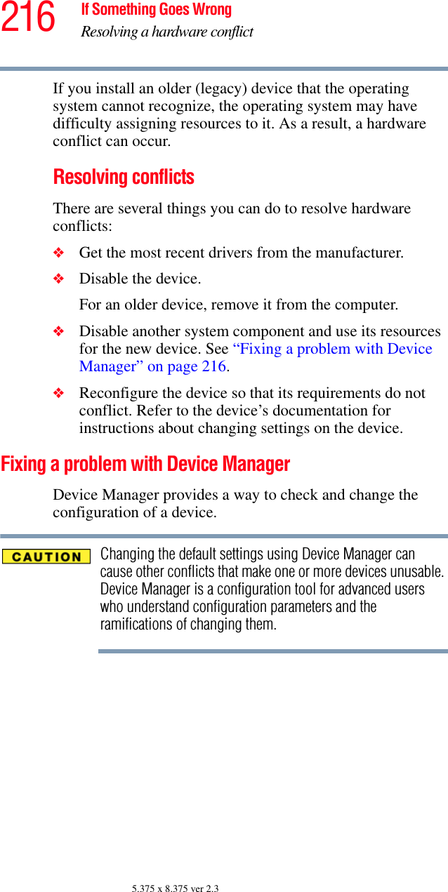 216 If Something Goes WrongResolving a hardware conflict5.375 x 8.375 ver 2.3If you install an older (legacy) device that the operating system cannot recognize, the operating system may have difficulty assigning resources to it. As a result, a hardware conflict can occur.Resolving conflictsThere are several things you can do to resolve hardware conflicts:❖Get the most recent drivers from the manufacturer.❖Disable the device.For an older device, remove it from the computer.❖Disable another system component and use its resources for the new device. See “Fixing a problem with Device Manager” on page 216.❖Reconfigure the device so that its requirements do not conflict. Refer to the device’s documentation for instructions about changing settings on the device.Fixing a problem with Device Manager Device Manager provides a way to check and change the configuration of a device.Changing the default settings using Device Manager can cause other conflicts that make one or more devices unusable. Device Manager is a configuration tool for advanced users who understand configuration parameters and the ramifications of changing them.