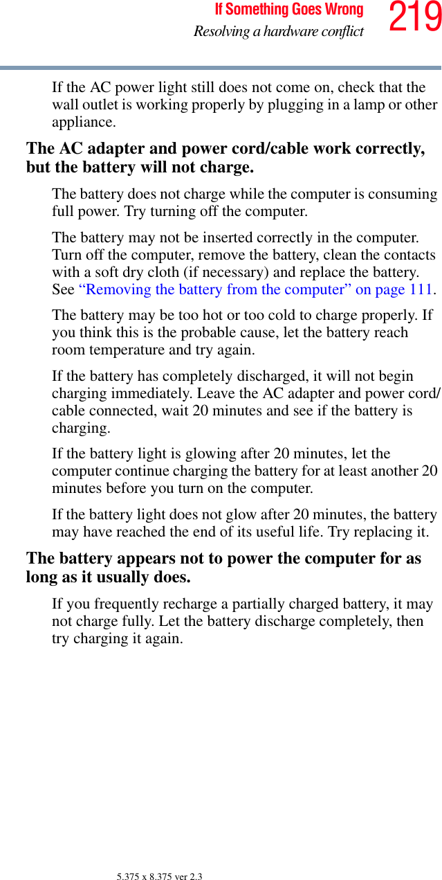 219If Something Goes WrongResolving a hardware conflict5.375 x 8.375 ver 2.3If the AC power light still does not come on, check that the wall outlet is working properly by plugging in a lamp or other appliance.The AC adapter and power cord/cable work correctly, but the battery will not charge.The battery does not charge while the computer is consuming full power. Try turning off the computer.The battery may not be inserted correctly in the computer. Turn off the computer, remove the battery, clean the contacts with a soft dry cloth (if necessary) and replace the battery. See “Removing the battery from the computer” on page 111.The battery may be too hot or too cold to charge properly. If you think this is the probable cause, let the battery reach room temperature and try again.If the battery has completely discharged, it will not begin charging immediately. Leave the AC adapter and power cord/cable connected, wait 20 minutes and see if the battery is charging.If the battery light is glowing after 20 minutes, let the computer continue charging the battery for at least another 20 minutes before you turn on the computer.If the battery light does not glow after 20 minutes, the battery may have reached the end of its useful life. Try replacing it.The battery appears not to power the computer for as long as it usually does.If you frequently recharge a partially charged battery, it may not charge fully. Let the battery discharge completely, then try charging it again.