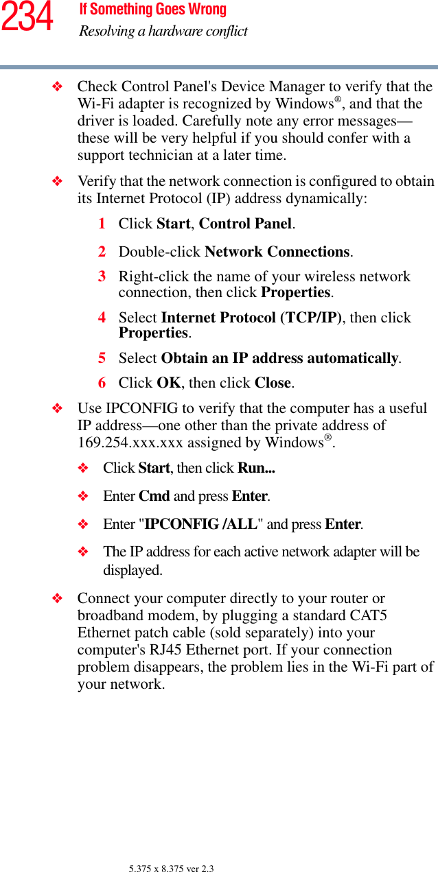 234 If Something Goes WrongResolving a hardware conflict5.375 x 8.375 ver 2.3❖Check Control Panel&apos;s Device Manager to verify that the Wi-Fi adapter is recognized by Windows®, and that the driver is loaded. Carefully note any error messages—these will be very helpful if you should confer with a support technician at a later time.❖Verify that the network connection is configured to obtain its Internet Protocol (IP) address dynamically:1Click Start, Control Panel.2Double-click Network Connections.3Right-click the name of your wireless network connection, then click Properties.4Select Internet Protocol (TCP/IP), then click Properties.5Select Obtain an IP address automatically.6Click OK, then click Close.❖Use IPCONFIG to verify that the computer has a useful IP address—one other than the private address of 169.254.xxx.xxx assigned by Windows®.❖Click Start, then click Run...❖Enter Cmd and press Enter.❖Enter &quot;IPCONFIG /ALL&quot; and press Enter.❖The IP address for each active network adapter will be displayed.❖Connect your computer directly to your router or broadband modem, by plugging a standard CAT5 Ethernet patch cable (sold separately) into your computer&apos;s RJ45 Ethernet port. If your connection problem disappears, the problem lies in the Wi-Fi part of your network.