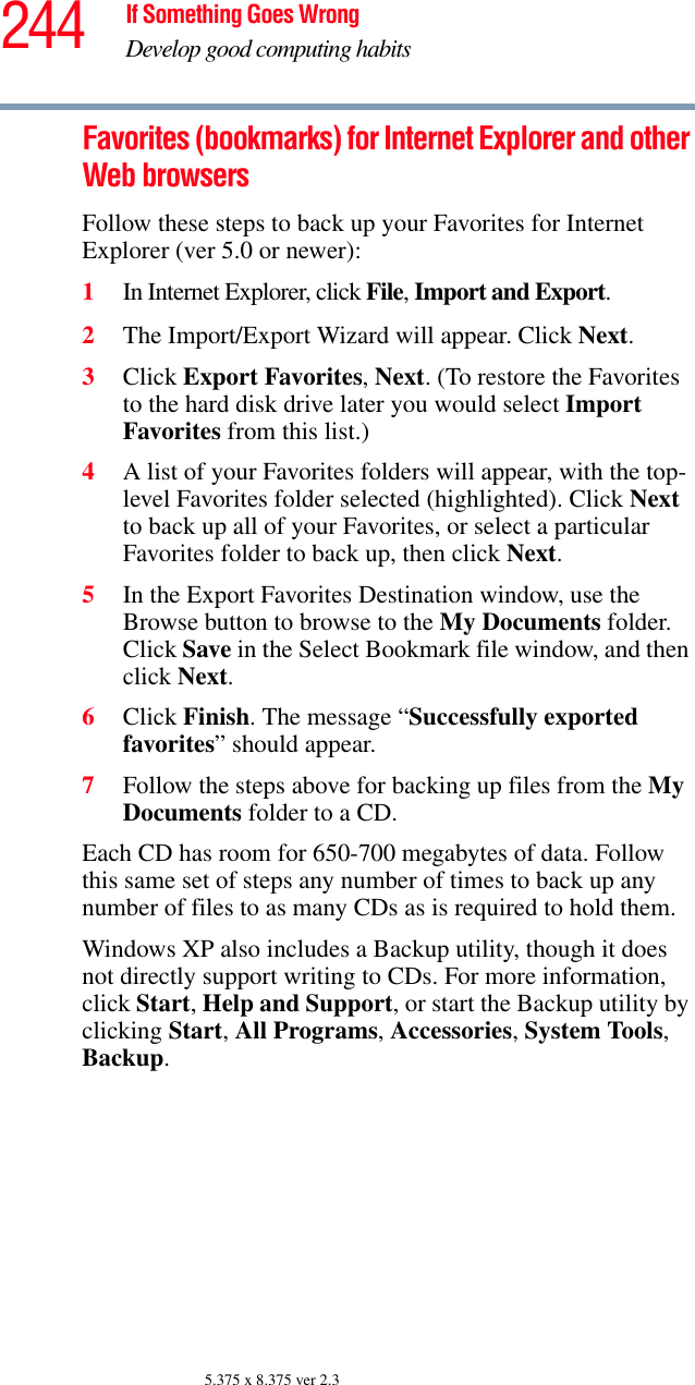 244 If Something Goes WrongDevelop good computing habits5.375 x 8.375 ver 2.3Favorites (bookmarks) for Internet Explorer and other Web browsersFollow these steps to back up your Favorites for Internet Explorer (ver 5.0 or newer):1In Internet Explorer, click File, Import and Export.2The Import/Export Wizard will appear. Click Next.3Click Export Favorites, Next. (To restore the Favorites to the hard disk drive later you would select Import Favorites from this list.)4A list of your Favorites folders will appear, with the top-level Favorites folder selected (highlighted). Click Next to back up all of your Favorites, or select a particular Favorites folder to back up, then click Next.5In the Export Favorites Destination window, use the Browse button to browse to the My Documents folder. Click Save in the Select Bookmark file window, and then click Next.6Click Finish. The message “Successfully exported favorites” should appear.7Follow the steps above for backing up files from the My Documents folder to a CD.Each CD has room for 650-700 megabytes of data. Follow this same set of steps any number of times to back up any number of files to as many CDs as is required to hold them.Windows XP also includes a Backup utility, though it does not directly support writing to CDs. For more information, click Start, Help and Support, or start the Backup utility by clicking Start, All Programs, Accessories, System Tools, Backup.