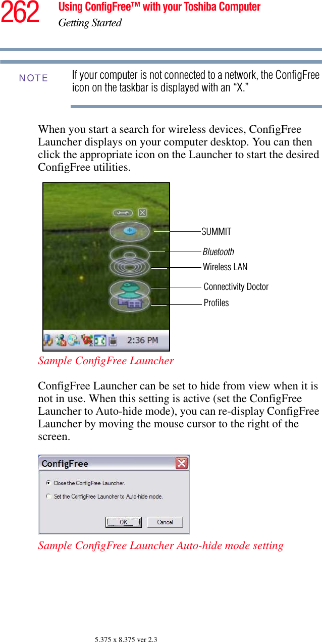 262 Using ConfigFree™ with your Toshiba ComputerGetting Started5.375 x 8.375 ver 2.3If your computer is not connected to a network, the ConfigFree icon on the taskbar is displayed with an “X.”When you start a search for wireless devices, ConfigFree Launcher displays on your computer desktop. You can then click the appropriate icon on the Launcher to start the desired ConfigFree utilities.Sample ConfigFree LauncherConfigFree Launcher can be set to hide from view when it is not in use. When this setting is active (set the ConfigFree Launcher to Auto-hide mode), you can re-display ConfigFree Launcher by moving the mouse cursor to the right of the screen.Sample ConfigFree Launcher Auto-hide mode settingNOTEBluetoothWireless LANConnectivity DoctorProfilesSUMMIT