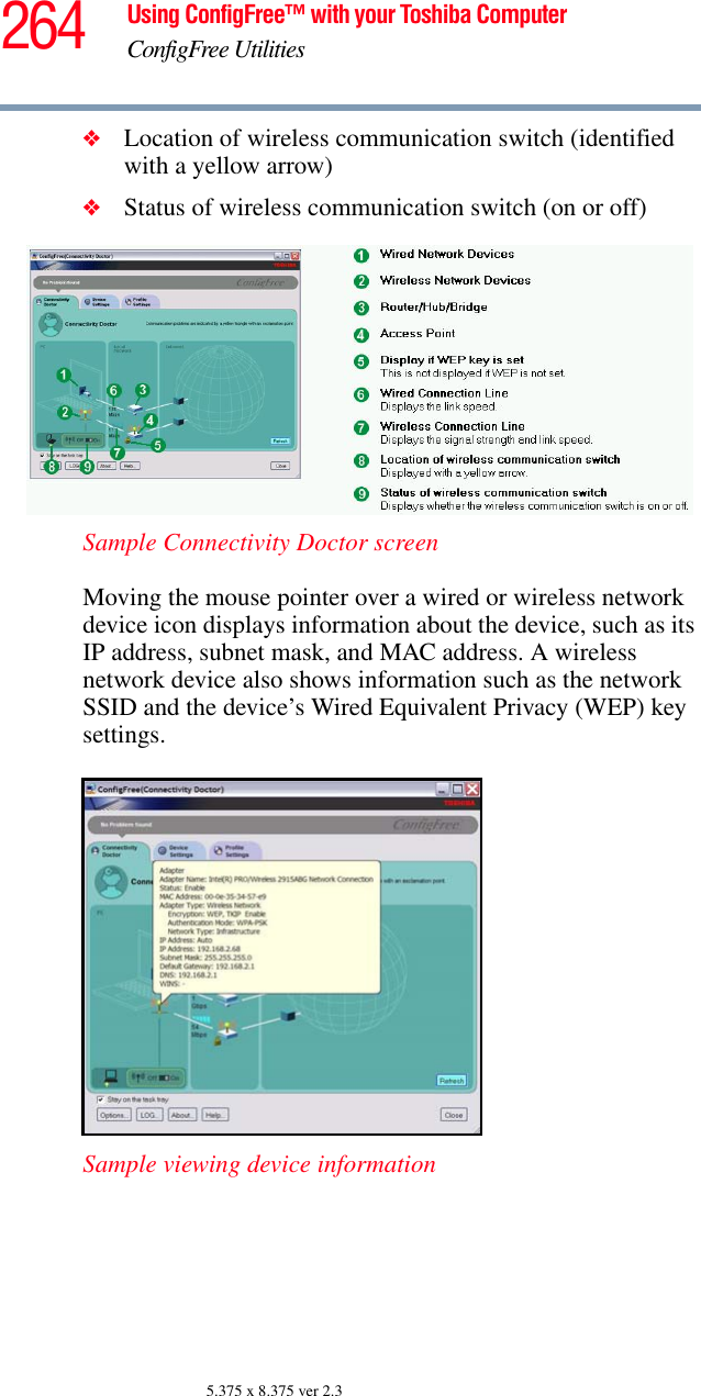 264 Using ConfigFree™ with your Toshiba ComputerConfigFree Utilities5.375 x 8.375 ver 2.3❖Location of wireless communication switch (identified with a yellow arrow)❖Status of wireless communication switch (on or off)Sample Connectivity Doctor screenMoving the mouse pointer over a wired or wireless network device icon displays information about the device, such as its IP address, subnet mask, and MAC address. A wireless network device also shows information such as the network SSID and the device’s Wired Equivalent Privacy (WEP) key settings. Sample viewing device information