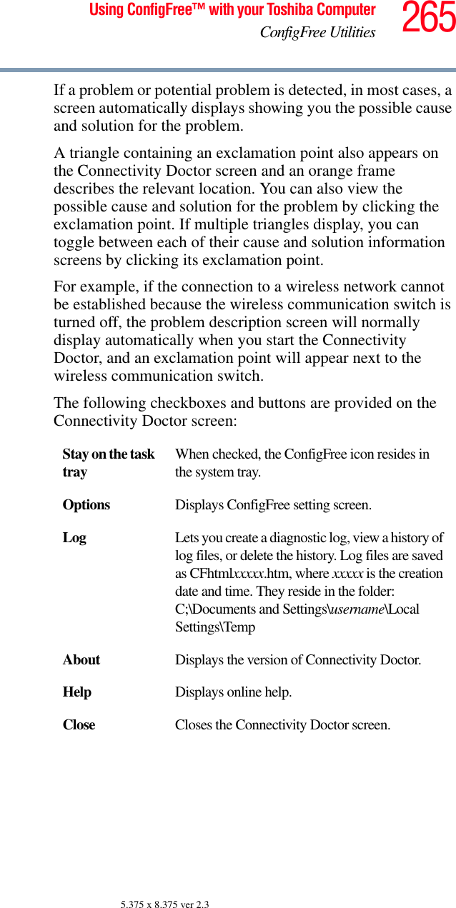 265Using ConfigFree™ with your Toshiba ComputerConfigFree Utilities5.375 x 8.375 ver 2.3If a problem or potential problem is detected, in most cases, a screen automatically displays showing you the possible cause and solution for the problem.A triangle containing an exclamation point also appears on the Connectivity Doctor screen and an orange frame describes the relevant location. You can also view the possible cause and solution for the problem by clicking the exclamation point. If multiple triangles display, you can toggle between each of their cause and solution information screens by clicking its exclamation point. For example, if the connection to a wireless network cannot be established because the wireless communication switch is turned off, the problem description screen will normally display automatically when you start the Connectivity Doctor, and an exclamation point will appear next to the wireless communication switch.The following checkboxes and buttons are provided on the Connectivity Doctor screen:Stay on the task tray When checked, the ConfigFree icon resides in the system tray.Options Displays ConfigFree setting screen.Log Lets you create a diagnostic log, view a history of log files, or delete the history. Log files are saved as CFhtmlxxxxx.htm, where xxxxx is the creation date and time. They reside in the folder: C;\Documents and Settings\username\Local Settings\TempAbout Displays the version of Connectivity Doctor.Help Displays online help.Close Closes the Connectivity Doctor screen.