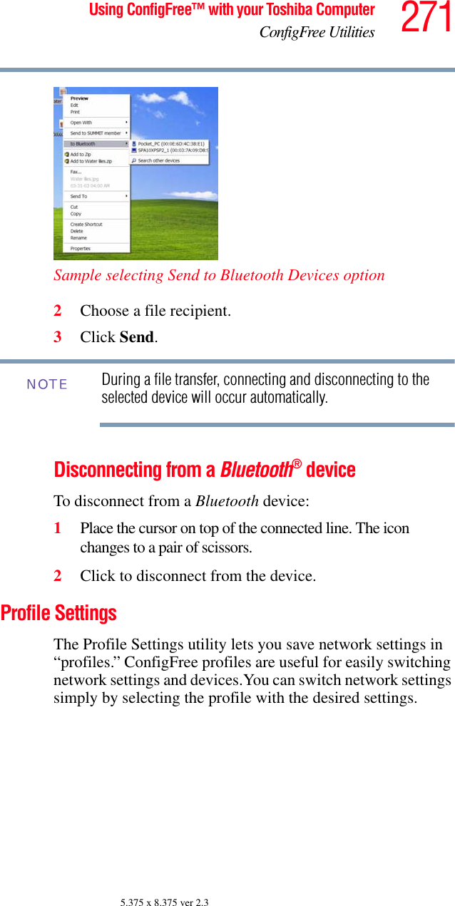 271Using ConfigFree™ with your Toshiba ComputerConfigFree Utilities5.375 x 8.375 ver 2.3Sample selecting Send to Bluetooth Devices option2Choose a file recipient.3Click Send.During a file transfer, connecting and disconnecting to the selected device will occur automatically.Disconnecting from a Bluetooth® deviceTo disconnect from a Bluetooth device:1Place the cursor on top of the connected line. The icon changes to a pair of scissors.2Click to disconnect from the device.Profile SettingsThe Profile Settings utility lets you save network settings in “profiles.” ConfigFree profiles are useful for easily switching network settings and devices.You can switch network settings simply by selecting the profile with the desired settings.NOTE