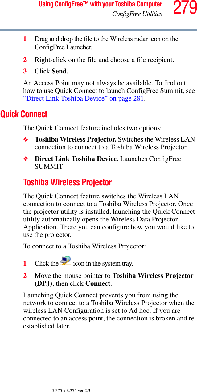 279Using ConfigFree™ with your Toshiba ComputerConfigFree Utilities5.375 x 8.375 ver 2.31Drag and drop the file to the Wireless radar icon on the ConfigFree Launcher.2Right-click on the file and choose a file recipient.3Click Send.An Access Point may not always be available. To find out how to use Quick Connect to launch ConfigFree Summit, see “Direct Link Toshiba Device” on page 281.Quick ConnectThe Quick Connect feature includes two options:❖Toshiba Wireless Projector. Switches the Wireless LAN connection to connect to a Toshiba Wireless Projector❖Direct Link Toshiba Device. Launches ConfigFree SUMMITToshiba Wireless ProjectorThe Quick Connect feature switches the Wireless LAN connection to connect to a Toshiba Wireless Projector. Once the projector utility is installed, launching the Quick Connect utility automatically opens the Wireless Data Projector Application. There you can configure how you would like to use the projector. To connect to a Toshiba Wireless Projector:1Click the   icon in the system tray.2Move the mouse pointer to Toshiba Wireless Projector (DPJ), then click Connect.Launching Quick Connect prevents you from using the network to connect to a Toshiba Wireless Projector when the wireless LAN Configuration is set to Ad hoc. If you are connected to an access point, the connection is broken and re-established later.