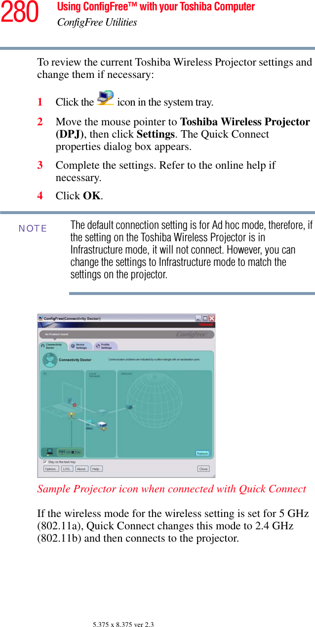 280 Using ConfigFree™ with your Toshiba ComputerConfigFree Utilities5.375 x 8.375 ver 2.3To review the current Toshiba Wireless Projector settings and change them if necessary:1Click the   icon in the system tray.2Move the mouse pointer to Toshiba Wireless Projector (DPJ), then click Settings. The Quick Connect properties dialog box appears.3Complete the settings. Refer to the online help if necessary.4Click OK.The default connection setting is for Ad hoc mode, therefore, if the setting on the Toshiba Wireless Projector is in Infrastructure mode, it will not connect. However, you can change the settings to Infrastructure mode to match the settings on the projector.Sample Projector icon when connected with Quick ConnectIf the wireless mode for the wireless setting is set for 5 GHz (802.11a), Quick Connect changes this mode to 2.4 GHz (802.11b) and then connects to the projector.NOTE