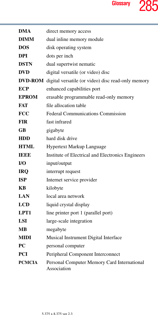 285Glossary5.375 x 8.375 ver 2.3DMA  direct memory accessDIMM  dual inline memory moduleDOS disk operating systemDPI dots per inchDSTN dual supertwist nematicDVD  digital versatile (or video) discDVD-ROM digital versatile (or video) disc read-only memoryECP  enhanced capabilities portEPROM erasable programmable read-only memoryFAT file allocation tableFCC  Federal Communications CommissionFIR fast infraredGB gigabyteHDD  hard disk driveHTML Hypertext Markup LanguageIEEE Institute of Electrical and Electronics EngineersI/O input/outputIRQ interrupt requestISP Internet service providerKB kilobyteLAN  local area networkLCD liquid crystal displayLPT1  line printer port 1 (parallel port)LSI large-scale integrationMB megabyteMIDI  Musical Instrument Digital InterfacePC personal computerPCI Peripheral Component InterconnectPCMCIA  Personal Computer Memory Card International Association