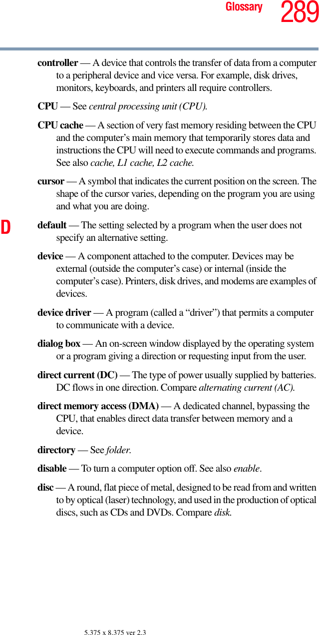 289Glossary5.375 x 8.375 ver 2.3controller — A device that controls the transfer of data from a computer to a peripheral device and vice versa. For example, disk drives, monitors, keyboards, and printers all require controllers.CPU — See central processing unit (CPU).CPU cache — A section of very fast memory residing between the CPU and the computer’s main memory that temporarily stores data and instructions the CPU will need to execute commands and programs. See also cache, L1 cache, L2 cache.cursor — A symbol that indicates the current position on the screen. The shape of the cursor varies, depending on the program you are using and what you are doing.Ddefault — The setting selected by a program when the user does not specify an alternative setting.device — A component attached to the computer. Devices may be external (outside the computer’s case) or internal (inside the computer’s case). Printers, disk drives, and modems are examples of devices.device driver — A program (called a “driver”) that permits a computer to communicate with a device.dialog box — An on-screen window displayed by the operating system or a program giving a direction or requesting input from the user.direct current (DC) — The type of power usually supplied by batteries. DC flows in one direction. Compare alternating current (AC).direct memory access (DMA) — A dedicated channel, bypassing the CPU, that enables direct data transfer between memory and a device.directory — See folder.disable — To turn a computer option off. See also enable.disc — A round, flat piece of metal, designed to be read from and written to by optical (laser) technology, and used in the production of optical discs, such as CDs and DVDs. Compare disk.