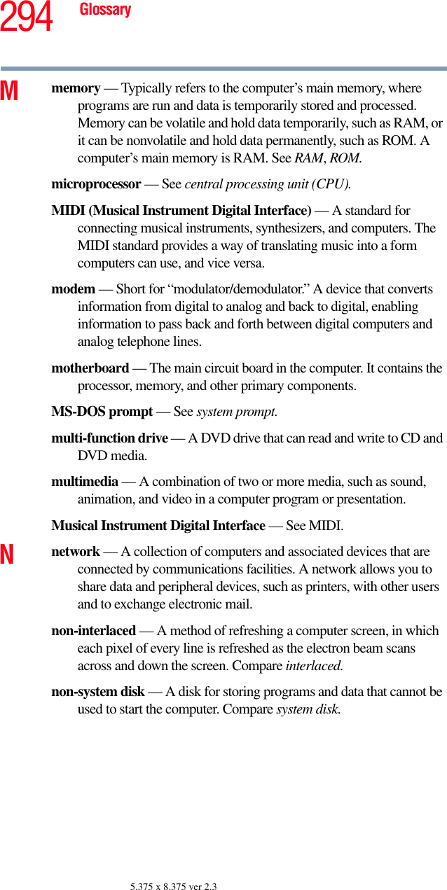 294 Glossary5.375 x 8.375 ver 2.3Mmemory — Typically refers to the computer’s main memory, where programs are run and data is temporarily stored and processed. Memory can be volatile and hold data temporarily, such as RAM, or it can be nonvolatile and hold data permanently, such as ROM. A computer’s main memory is RAM. See RAM, ROM.microprocessor — See central processing unit (CPU).MIDI (Musical Instrument Digital Interface) — A standard for connecting musical instruments, synthesizers, and computers. The MIDI standard provides a way of translating music into a form computers can use, and vice versa.modem — Short for “modulator/demodulator.” A device that converts information from digital to analog and back to digital, enabling information to pass back and forth between digital computers and analog telephone lines.motherboard — The main circuit board in the computer. It contains the processor, memory, and other primary components.MS-DOS prompt — See system prompt.multi-function drive — A DVD drive that can read and write to CD and DVD media.multimedia — A combination of two or more media, such as sound, animation, and video in a computer program or presentation.Musical Instrument Digital Interface — See MIDI.Nnetwork — A collection of computers and associated devices that are connected by communications facilities. A network allows you to share data and peripheral devices, such as printers, with other users and to exchange electronic mail.non-interlaced — A method of refreshing a computer screen, in which each pixel of every line is refreshed as the electron beam scans across and down the screen. Compare interlaced.non-system disk — A disk for storing programs and data that cannot be used to start the computer. Compare system disk.