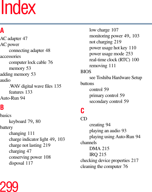 299IndexAAC adapter 47AC powerconnecting adapter 48accessoriescomputer lock cable 76memory 53adding memory 53audio.WAV digital wave files 135features 133Auto-Run 94Bbasicskeyboard 79, 80batterychanging 111charge indicator light 49, 103charge not lasting 219charging 47conserving power 108disposal 117low charge 107monitoring power 49, 103not charging 219power usage hot key 110power usage mode 253real-time clock (RTC) 100removing 111BIOSsee Toshiba Hardware Setupbuttonscontrol 59primary control 59secondary control 59CCD creating 94playing an audio 93playing using Auto-Run 94channelsDMA 215IRQ 215checking device properties 217cleaning the computer 76