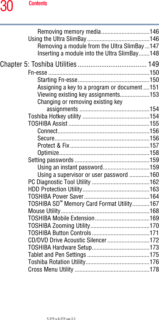 30 Contents5.375 x 8.375 ver 2.3Removing memory media...............................146Using the Ultra SlimBay........................................146Removing a module from the Ultra SlimBay...147Inserting a module into the Ultra SlimBay.......148Chapter 5: Toshiba Utilities...................................... 149Fn-esse .................................................................150Starting Fn-esse..............................................150Assigning a key to a program or document ....151Viewing existing key assignments...................153Changing or removing existing keyassignments .............................................154Toshiba Hotkey utility ...........................................154TOSHIBA Assist ....................................................155Connect...........................................................156Secure.............................................................156Protect &amp; Fix...................................................157Optimize..........................................................158Setting passwords ................................................159Using an instant password..............................159Using a supervisor or user password .............160PC Diagnostic Tool Utility .....................................162HDD Protection Utility...........................................163TOSHIBA Power Saver..........................................164TOSHIBA SD™ Memory Card Format Utility...........167Mouse Utility.........................................................168TOSHIBA Mobile Extension...................................169TOSHIBA Zooming Utility......................................170TOSHIBA Button Controls.....................................171CD/DVD Drive Acoustic Silencer ...........................172TOSHIBA Hardware Setup.....................................173Tablet and Pen Settings ........................................175Toshiba Rotation Utility.........................................176Cross Menu Utility ................................................178