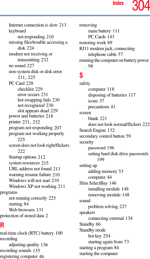 Index 304Internet connection is slow 213keyboardnot responding 210missing files/trouble accessing a disk 224modem not receiving or transmitting 232no sound 227non-system disk or disk error 211, 225PC Card 228checklist 229error occurs 231hot swapping fails 230not recognized 230slot appears dead 229power and batteries 218printer 231, 232program not responding 207program not working properly 225screen does not look right/flickers 222Startup options 212system resources 215URL address not found 213warning resume failure 210Windows will not start 210Windows XP not working 211programsnot running correctly 225starting 84Web browsers 131protection of stored data 2Rreal-time clock (RTC) battery 100recordingadjusting quality 136recording sounds 135registering computer 46removingmain battery 111PC Cards 143restoring work 89RJ11 modem jack, connecting telephone cable 57running the computer on battery power 98Ssafetycomputer 118disposing of batteries 117icons 37precautions 41screenblank 221does not look normal/flickers 222Search Engine 132secondary control button 59securitypassword 196setting hard disk drive passwords 199setting upadding memory 53computer 44Slim SelectBay 146installing module 148removing module 148soundproblem solving 227speakersconnecting external 134Standby 66Standby modehot key 254starting again from 73starting a program 84starting the computer