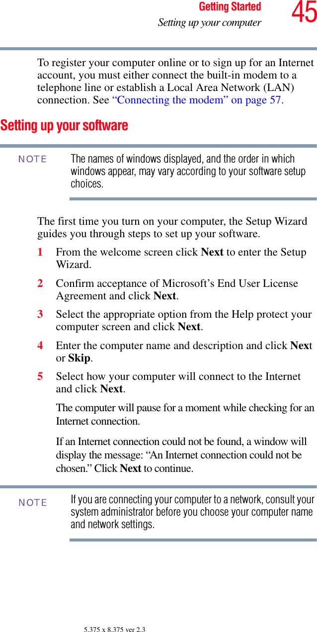 45Getting StartedSetting up your computer5.375 x 8.375 ver 2.3To register your computer online or to sign up for an Internet account, you must either connect the built-in modem to a telephone line or establish a Local Area Network (LAN) connection. See “Connecting the modem” on page 57.Setting up your softwareThe names of windows displayed, and the order in which windows appear, may vary according to your software setup choices.The first time you turn on your computer, the Setup Wizard guides you through steps to set up your software.1From the welcome screen click Next to enter the Setup Wizard.2Confirm acceptance of Microsoft’s End User License Agreement and click Next.3Select the appropriate option from the Help protect your computer screen and click Next.4Enter the computer name and description and click Next or Skip.5Select how your computer will connect to the Internet and click Next.The computer will pause for a moment while checking for an Internet connection.If an Internet connection could not be found, a window will display the message: “An Internet connection could not be chosen.” Click Next to continue.If you are connecting your computer to a network, consult your system administrator before you choose your computer name and network settings.NOTENOTE