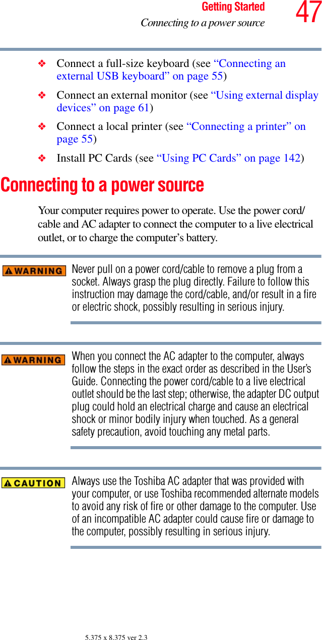 47Getting StartedConnecting to a power source5.375 x 8.375 ver 2.3❖Connect a full-size keyboard (see “Connecting an external USB keyboard” on page 55)❖Connect an external monitor (see “Using external display devices” on page 61)❖Connect a local printer (see “Connecting a printer” on page 55) ❖Install PC Cards (see “Using PC Cards” on page 142)Connecting to a power sourceYour computer requires power to operate. Use the power cord/cable and AC adapter to connect the computer to a live electrical outlet, or to charge the computer’s battery. Never pull on a power cord/cable to remove a plug from a socket. Always grasp the plug directly. Failure to follow this instruction may damage the cord/cable, and/or result in a fire or electric shock, possibly resulting in serious injury.When you connect the AC adapter to the computer, always follow the steps in the exact order as described in the User’s Guide. Connecting the power cord/cable to a live electrical outlet should be the last step; otherwise, the adapter DC output plug could hold an electrical charge and cause an electrical shock or minor bodily injury when touched. As a general safety precaution, avoid touching any metal parts.Always use the Toshiba AC adapter that was provided with your computer, or use Toshiba recommended alternate models to avoid any risk of fire or other damage to the computer. Use of an incompatible AC adapter could cause fire or damage to the computer, possibly resulting in serious injury.