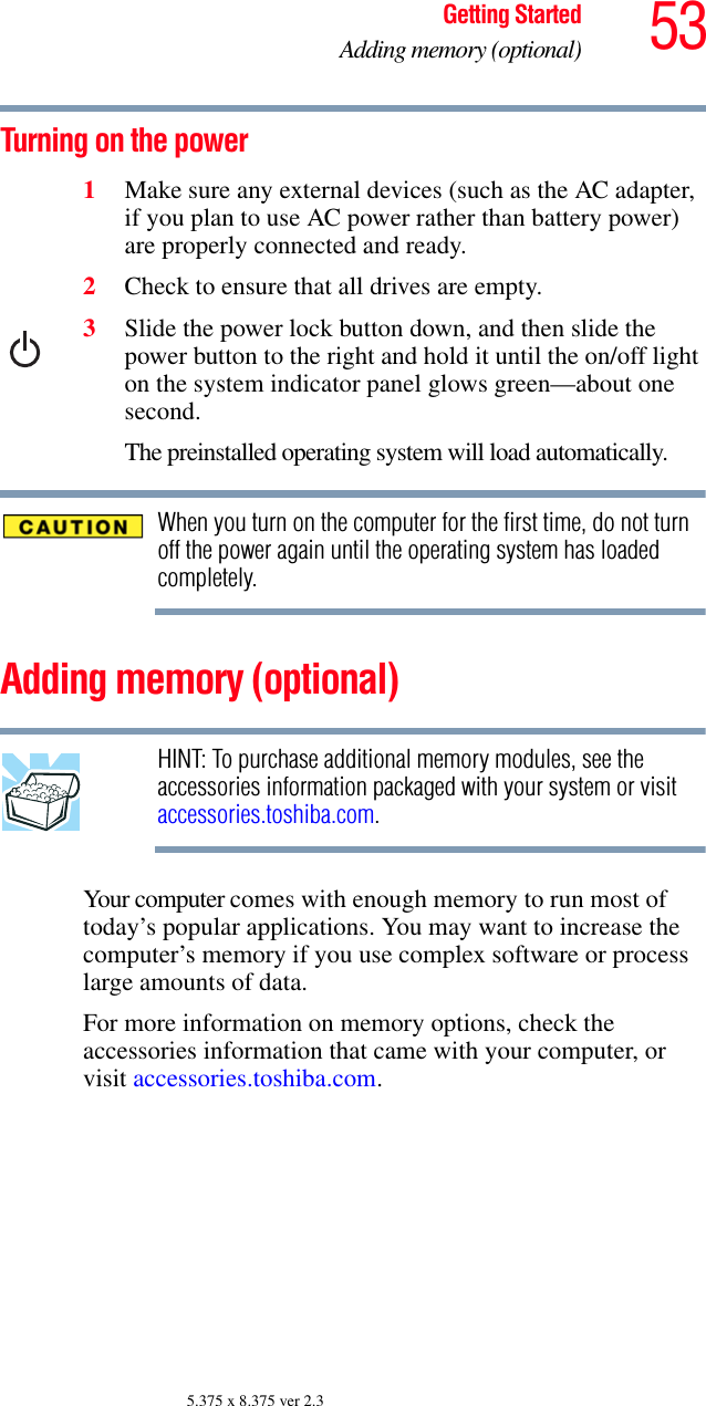 53Getting StartedAdding memory (optional)5.375 x 8.375 ver 2.3Turning on the power1Make sure any external devices (such as the AC adapter, if you plan to use AC power rather than battery power) are properly connected and ready.2Check to ensure that all drives are empty.3Slide the power lock button down, and then slide the power button to the right and hold it until the on/off light on the system indicator panel glows green—about one second.The preinstalled operating system will load automatically.When you turn on the computer for the first time, do not turn off the power again until the operating system has loaded completely.Adding memory (optional)HINT: To purchase additional memory modules, see the accessories information packaged with your system or visit accessories.toshiba.com.Your computer comes with enough memory to run most of today’s popular applications. You may want to increase the computer’s memory if you use complex software or process large amounts of data. For more information on memory options, check the accessories information that came with your computer, or visit accessories.toshiba.com.