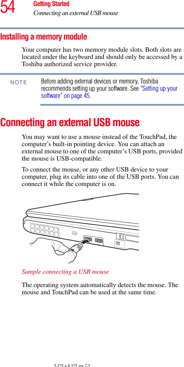 54 Getting StartedConnecting an external USB mouse5.375 x 8.375 ver 2.3Installing a memory moduleYour computer has two memory module slots. Both slots are located under the keyboard and should only be accessed by a Toshiba authorized service provider.Before adding external devices or memory, Toshiba recommends setting up your software. See “Setting up your software” on page 45.Connecting an external USB mouseYou may want to use a mouse instead of the TouchPad, the computer’s built-in pointing device. You can attach an external mouse to one of the computer’s USB ports, provided the mouse is USB-compatible.To connect the mouse, or any other USB device to your computer, plug its cable into one of the USB ports. You can connect it while the computer is on.Sample connecting a USB mouseThe operating system automatically detects the mouse. The mouse and TouchPad can be used at the same time.NOTE