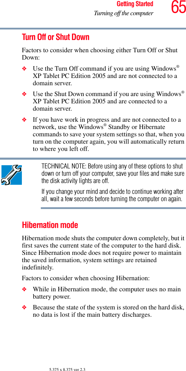 65Getting StartedTurning off the computer5.375 x 8.375 ver 2.3Turn Off or Shut DownFactors to consider when choosing either Turn Off or Shut Down:❖Use the Turn Off command if you are using Windows® XP Tablet PC Edition 2005 and are not connected to a domain server.❖Use the Shut Down command if you are using Windows® XP Tablet PC Edition 2005 and are connected to a domain server.❖If you have work in progress and are not connected to a network, use the Windows® Standby or Hibernate commands to save your system settings so that, when you turn on the computer again, you will automatically return to where you left off.TECHNICAL NOTE: Before using any of these options to shut down or turn off your computer, save your files and make sure the disk activity lights are off.If you change your mind and decide to continue working after all, wait a few seconds before turning the computer on again.Hibernation modeHibernation mode shuts the computer down completely, but it first saves the current state of the computer to the hard disk. Since Hibernation mode does not require power to maintain the saved information, system settings are retained indefinitely. Factors to consider when choosing Hibernation:❖While in Hibernation mode, the computer uses no main battery power.❖Because the state of the system is stored on the hard disk, no data is lost if the main battery discharges.