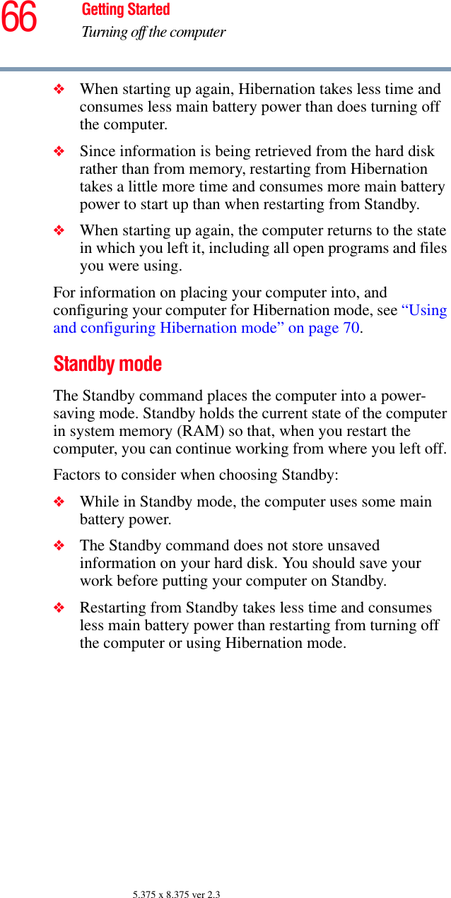 66 Getting StartedTurning off the computer5.375 x 8.375 ver 2.3❖When starting up again, Hibernation takes less time and consumes less main battery power than does turning off the computer.❖Since information is being retrieved from the hard disk rather than from memory, restarting from Hibernation takes a little more time and consumes more main battery power to start up than when restarting from Standby.❖When starting up again, the computer returns to the state in which you left it, including all open programs and files you were using.For information on placing your computer into, and configuring your computer for Hibernation mode, see “Using and configuring Hibernation mode” on page 70.Standby modeThe Standby command places the computer into a power-saving mode. Standby holds the current state of the computer in system memory (RAM) so that, when you restart the computer, you can continue working from where you left off. Factors to consider when choosing Standby:❖While in Standby mode, the computer uses some main battery power.❖The Standby command does not store unsaved information on your hard disk. You should save your work before putting your computer on Standby.❖Restarting from Standby takes less time and consumes less main battery power than restarting from turning off the computer or using Hibernation mode.