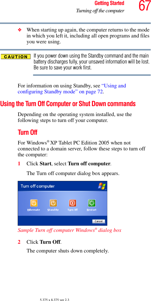 67Getting StartedTurning off the computer5.375 x 8.375 ver 2.3❖When starting up again, the computer returns to the mode in which you left it, including all open programs and files you were using.If you power down using the Standby command and the main battery discharges fully, your unsaved information will be lost. Be sure to save your work first.For information on using Standby, see “Using and configuring Standby mode” on page 72.Using the Turn Off Computer or Shut Down commandsDepending on the operating system installed, use the following steps to turn off your computer.Turn OffFor Windows® XP Tablet PC Edition 2005 when not connected to a domain server, follow these steps to turn off the computer:1Click Start, select Turn off computer.The Turn off computer dialog box appears.Sample Turn off computer Windows® dialog box 2Click Turn Off.The computer shuts down completely.