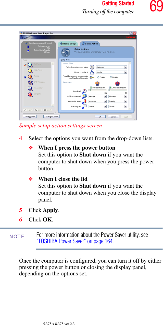 69Getting StartedTurning off the computer5.375 x 8.375 ver 2.3Sample setup action settings screen4Select the options you want from the drop-down lists.❖When I press the power button Set this option to Shut down if you want the computer to shut down when you press the power button. ❖When I close the lid Set this option to Shut down if you want the computer to shut down when you close the display panel. 5Click Apply.6Click OK.For more information about the Power Saver utility, see “TOSHIBA Power Saver” on page 164. Once the computer is configured, you can turn it off by either pressing the power button or closing the display panel, depending on the options set.NOTE